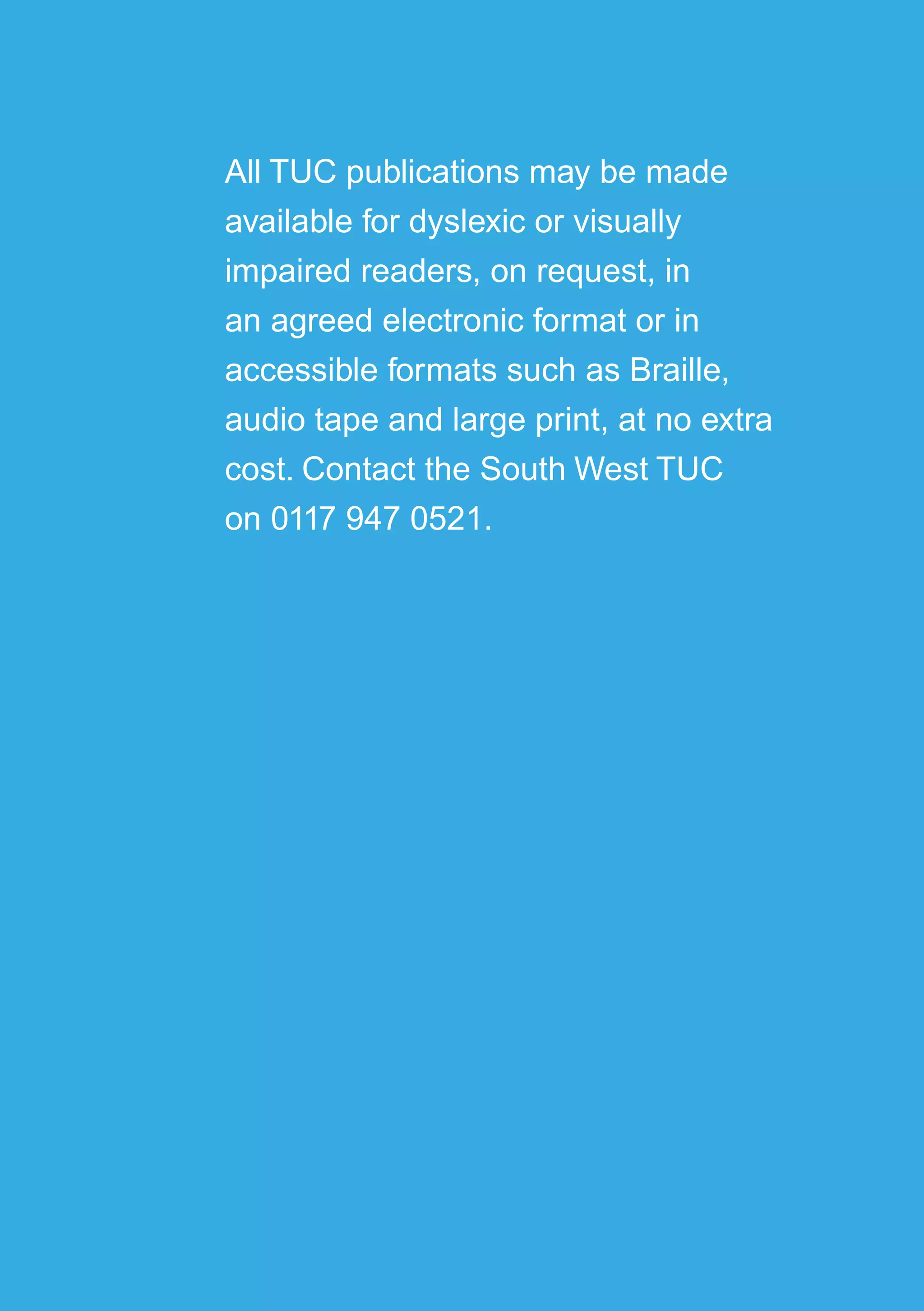 49
All TUC publications may be made
available for dyslexic or visually
impaired readers, on request, in
an agreed electronic format or in
accessible formats such as Braille,
audio tape and large print, at no extra
cost. Contact the South West TUC
on 0117 947 0521.
 