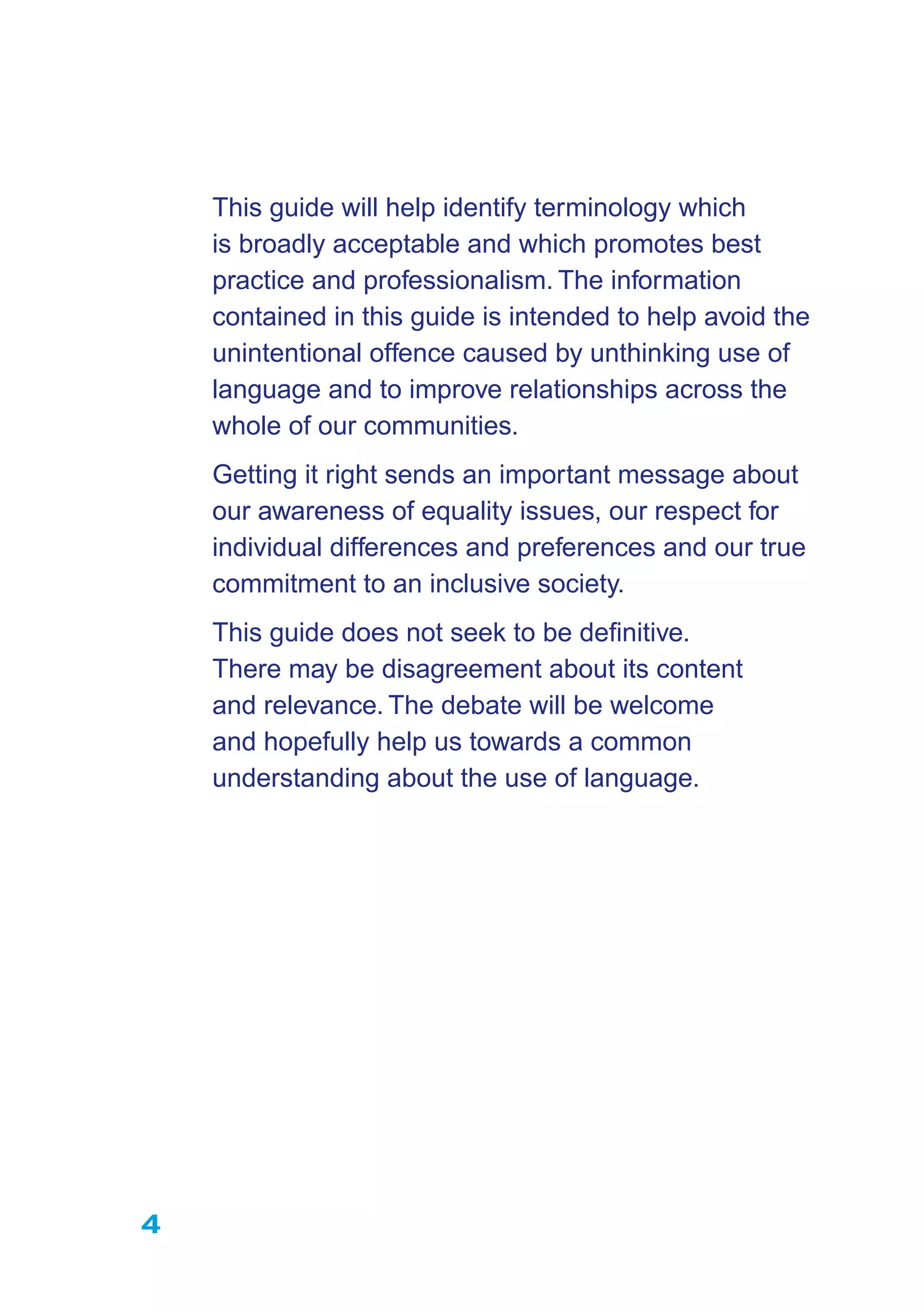 4
This guide will help identify terminology which
is broadly acceptable and which promotes best
practice and professionalism. The information
contained in this guide is intended to help avoid the
unintentional offence caused by unthinking use of
language and to improve relationships across the
whole of our communities.
Getting it right sends an important message about
our awareness of equality issues, our respect for
individual differences and preferences and our true
commitment to an inclusive society.
This guide does not seek to be deﬁnitive.
There may be disagreement about its content
and relevance. The debate will be welcome
and hopefully help us towards a common
understanding about the use of language.
 