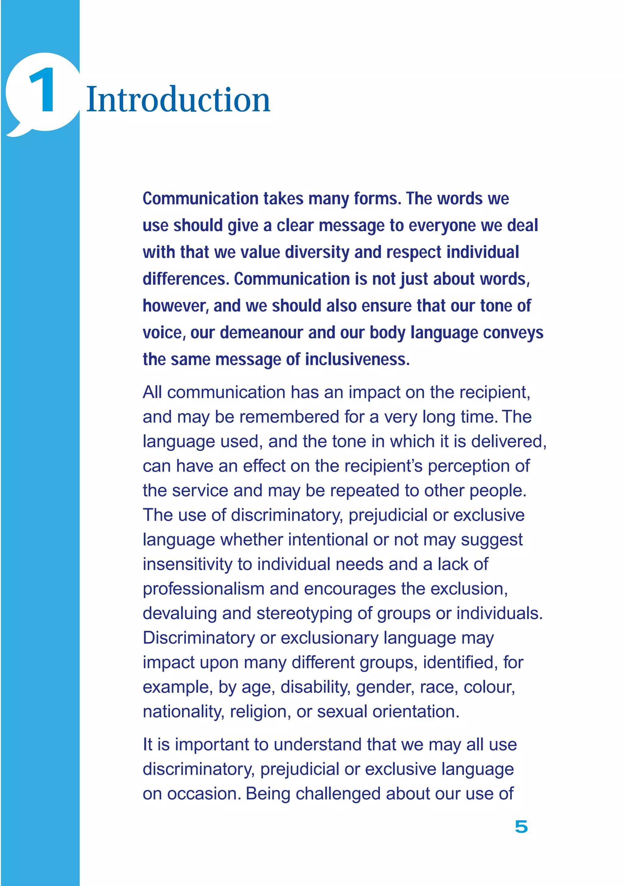 5
Communication takes many forms. The words we
use should give a clear message to everyone we deal
with that we value diversity and respect individual
differences. Communication is not just about words,
however, and we should also ensure that our tone of
voice, our demeanour and our body language conveys
the same message of inclusiveness.
All communication has an impact on the recipient,
and may be remembered for a very long time. The
language used, and the tone in which it is delivered,
can have an effect on the recipient’s perception of
the service and may be repeated to other people.
The use of discriminatory, prejudicial or exclusive
language whether intentional or not may suggest
insensitivity to individual needs and a lack of
professionalism and encourages the exclusion,
devaluing and stereotyping of groups or individuals.
Discriminatory or exclusionary language may
impact upon many different groups, identiﬁed, for
example, by age, disability, gender, race, colour,
nationality, religion, or sexual orientation.
It is important to understand that we may all use
discriminatory, prejudicial or exclusive language
on occasion. Being challenged about our use of
1 Introduction
 