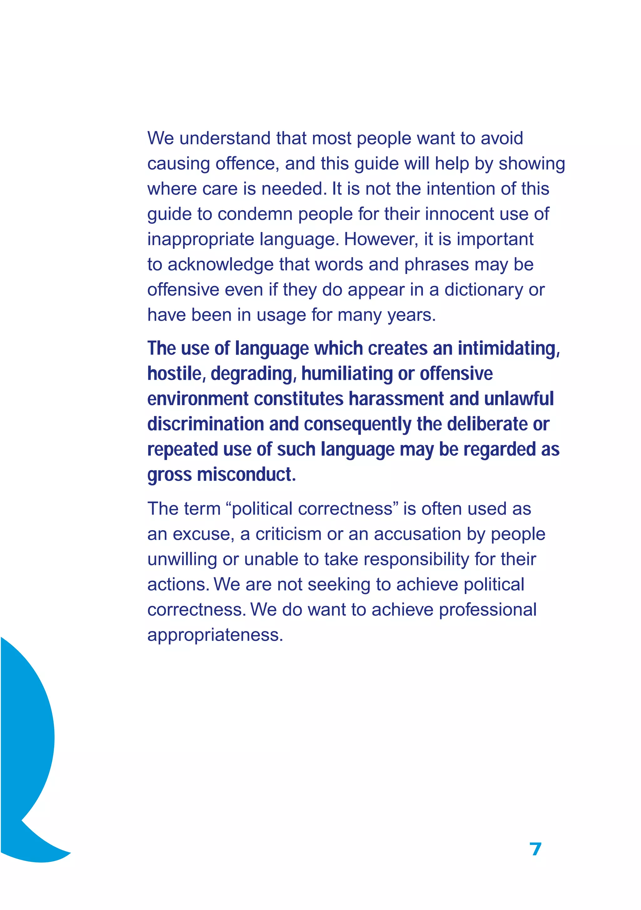 7
We understand that most people want to avoid
causing offence, and this guide will help by showing
where care is needed. It is not the intention of this
guide to condemn people for their innocent use of
inappropriate language. However, it is important
to acknowledge that words and phrases may be
offensive even if they do appear in a dictionary or
have been in usage for many years.
The use of language which creates an intimidating,
hostile, degrading, humiliating or offensive
environment constitutes harassment and unlawful
discrimination and consequently the deliberate or
repeated use of such language may be regarded as
gross misconduct.
The term “political correctness” is often used as
an excuse, a criticism or an accusation by people
unwilling or unable to take responsibility for their
actions. We are not seeking to achieve political
correctness. We do want to achieve professional
appropriateness.
 