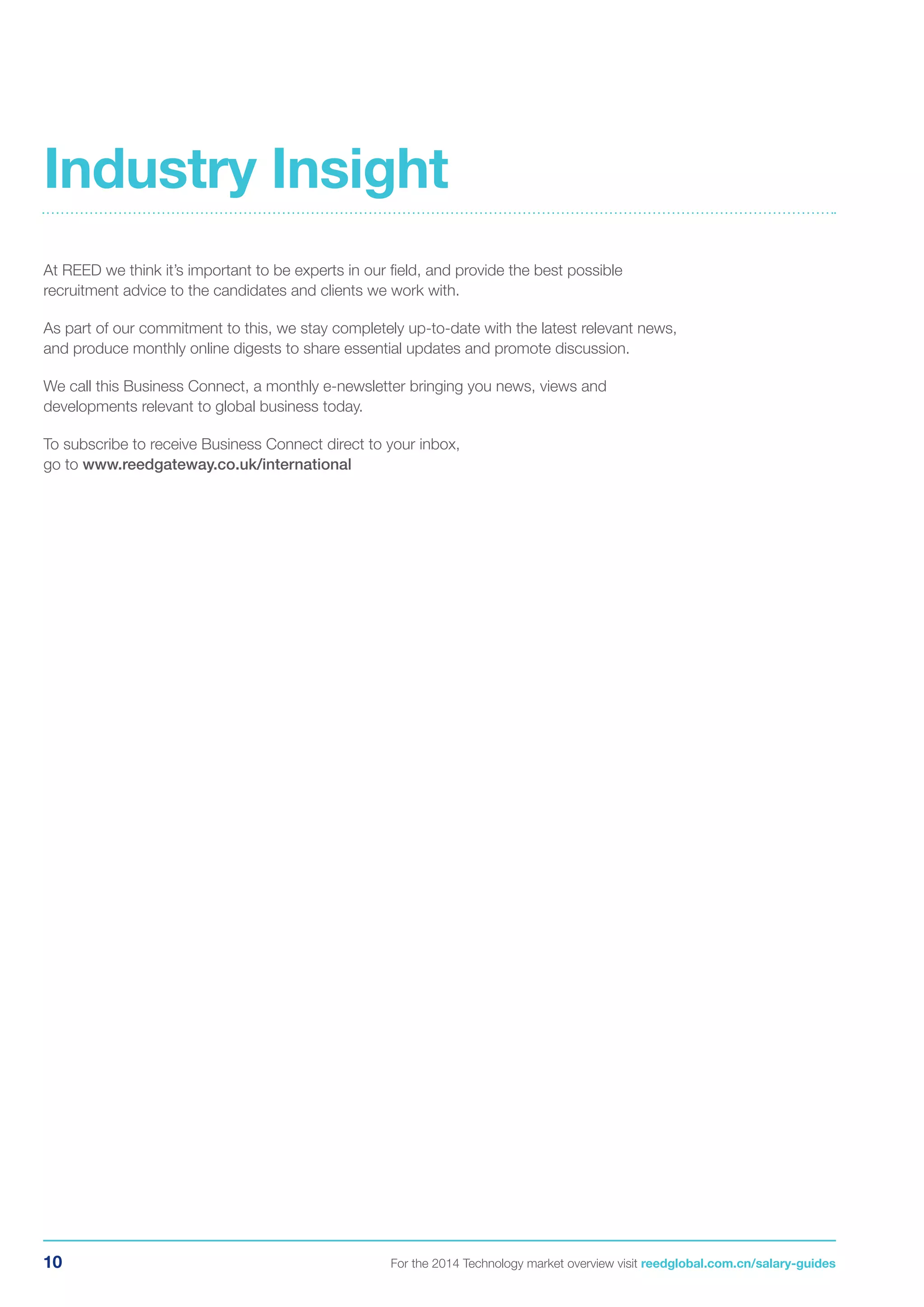 10 For the 2014 Technology market overview visit reedglobal.com.cn/salary-guides
At REED we think it’s important to be experts in our field, and provide the best possible
recruitment advice to the candidates and clients we work with.
As part of our commitment to this, we stay completely up-to-date with the latest relevant news,
and produce monthly online digests to share essential updates and promote discussion.
We call this Business Connect, a monthly e-newsletter bringing you news, views and
developments relevant to global business today.
To subscribe to receive Business Connect direct to your inbox,
go to www.reedgateway.co.uk/international
Industry Insight
 