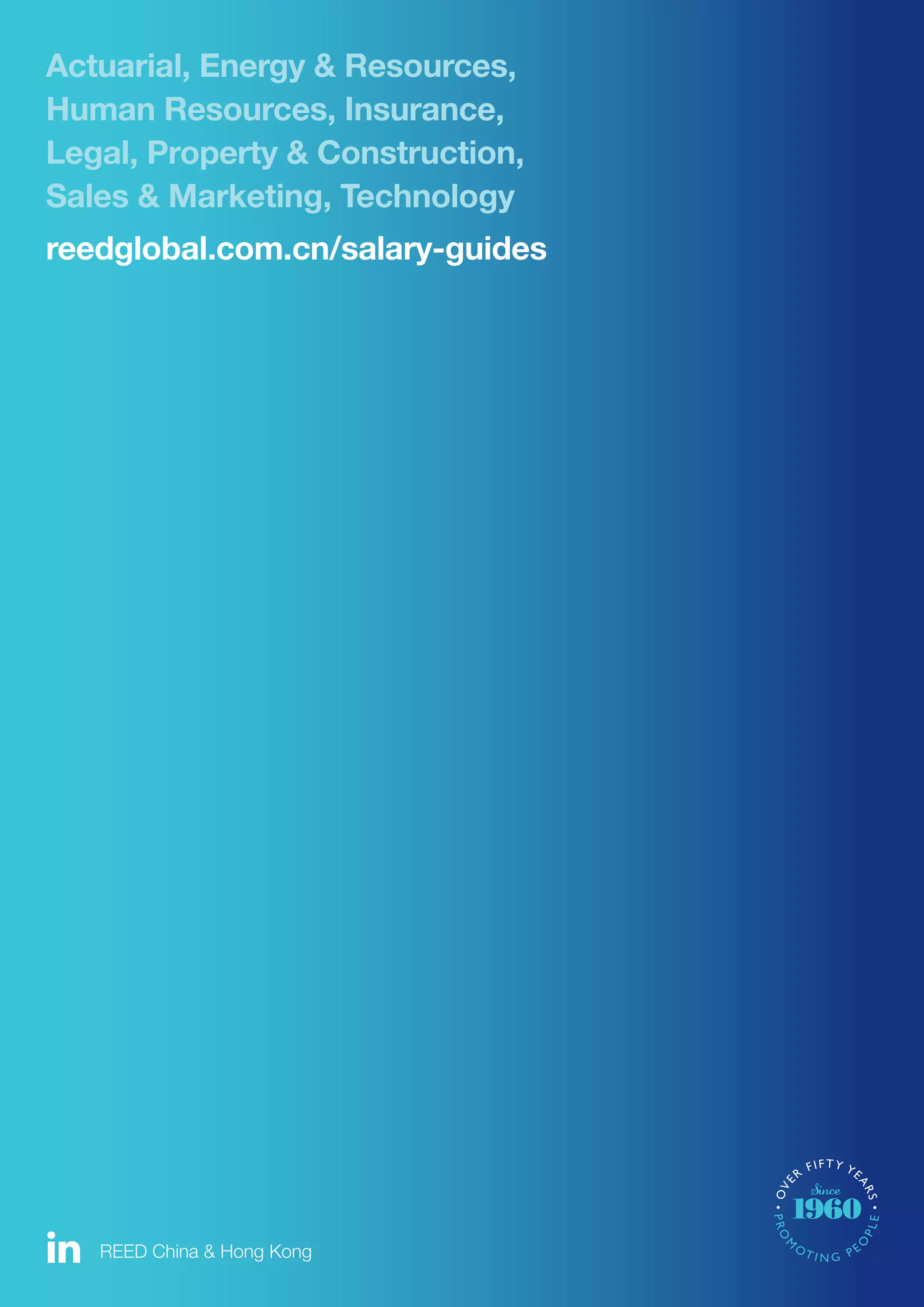 12 For more information visit reedglobal.com.cn/salary-guides
Actuarial, Energy & Resources,
Human Resources, Insurance,
Legal, Property & Construction,
Sales & Marketing, Technology
reedglobal.com.cn/salary-guides
REED China & Hong Kong
 