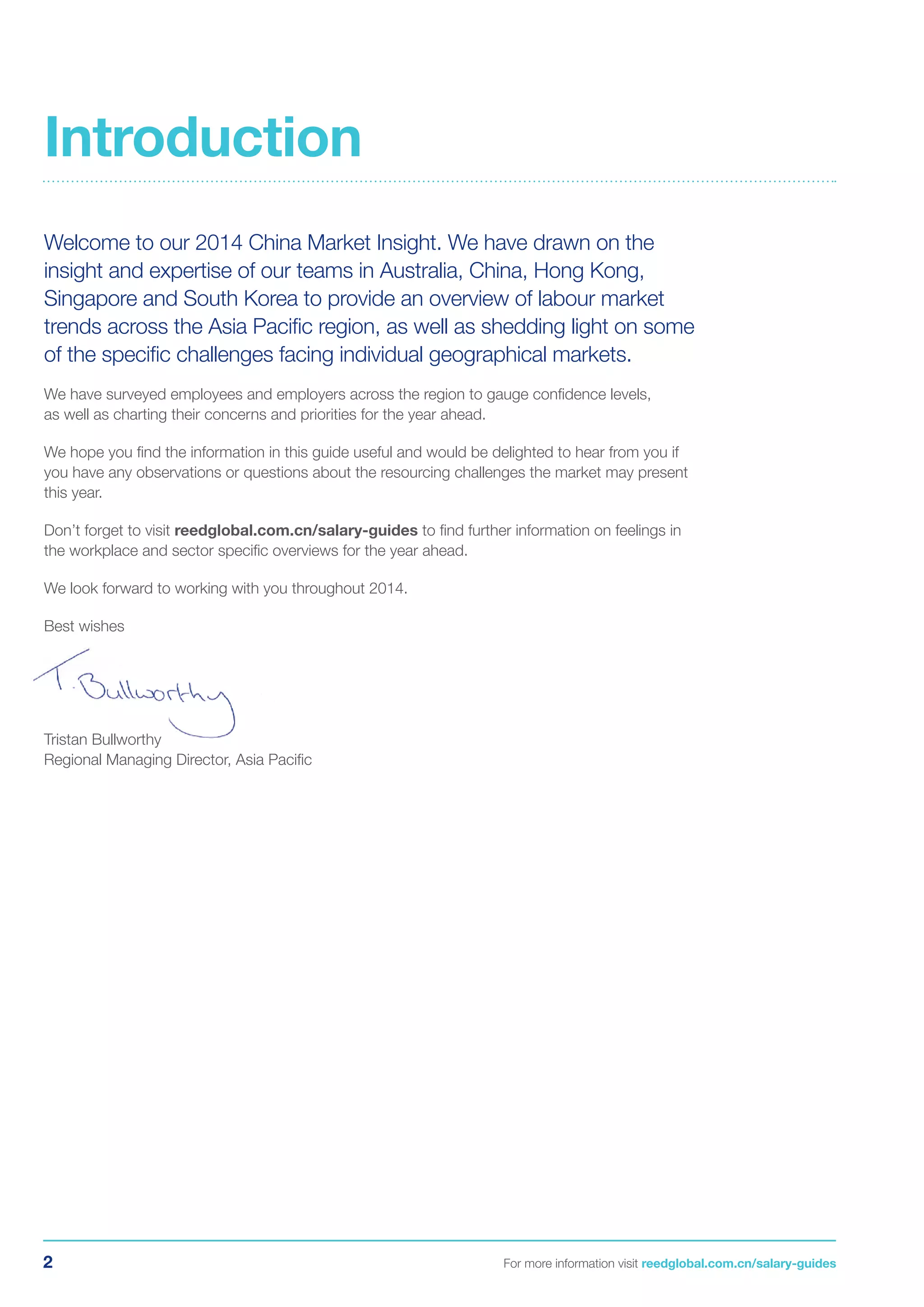 2 For more information visit reedglobal.com.cn/salary-guides
Welcome to our 2014 China Market Insight. We have drawn on the
insight and expertise of our teams in Australia, China, Hong Kong,
Singapore and South Korea to provide an overview of labour market
trends across the Asia Pacific region, as well as shedding light on some
of the specific challenges facing individual geographical markets.
We have surveyed employees and employers across the region to gauge confidence levels,
as well as charting their concerns and priorities for the year ahead.
We hope you find the information in this guide useful and would be delighted to hear from you if
you have any observations or questions about the resourcing challenges the market may present
this year.
Don’t forget to visit reedglobal.com.cn/salary-guides to find further information on feelings in
the workplace and sector specific overviews for the year ahead.
We look forward to working with you throughout 2014.
Best wishes
Tristan Bullworthy
Regional Managing Director, Asia Pacific
Introduction
 