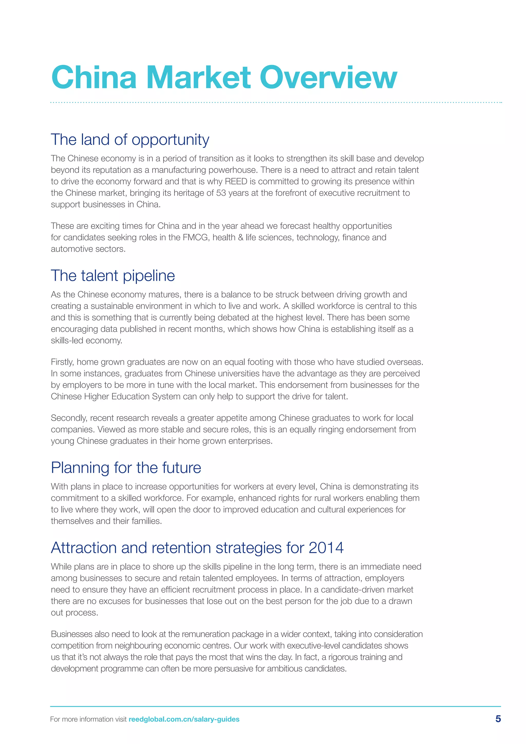 5For more information visit reedglobal.com.cn/salary-guides
The land of opportunity
The Chinese economy is in a period of transition as it looks to strengthen its skill base and develop
beyond its reputation as a manufacturing powerhouse. There is a need to attract and retain talent
to drive the economy forward and that is why REED is committed to growing its presence within
the Chinese market, bringing its heritage of 53 years at the forefront of executive recruitment to
support businesses in China.
These are exciting times for China and in the year ahead we forecast healthy opportunities
for candidates seeking roles in the FMCG, health & life sciences, technology, finance and
automotive sectors.
The talent pipeline
As the Chinese economy matures, there is a balance to be struck between driving growth and
creating a sustainable environment in which to live and work. A skilled workforce is central to this
and this is something that is currently being debated at the highest level. There has been some
encouraging data published in recent months, which shows how China is establishing itself as a
skills-led economy.
Firstly, home grown graduates are now on an equal footing with those who have studied overseas.
In some instances, graduates from Chinese universities have the advantage as they are perceived
by employers to be more in tune with the local market. This endorsement from businesses for the
Chinese Higher Education System can only help to support the drive for talent.
Secondly, recent research reveals a greater appetite among Chinese graduates to work for local
companies. Viewed as more stable and secure roles, this is an equally ringing endorsement from
young Chinese graduates in their home grown enterprises.
Planning for the future
With plans in place to increase opportunities for workers at every level, China is demonstrating its
commitment to a skilled workforce. For example, enhanced rights for rural workers enabling them
to live where they work, will open the door to improved education and cultural experiences for
themselves and their families.
Attraction and retention strategies for 2014
While plans are in place to shore up the skills pipeline in the long term, there is an immediate need
among businesses to secure and retain talented employees. In terms of attraction, employers
need to ensure they have an efficient recruitment process in place. In a candidate-driven market
there are no excuses for businesses that lose out on the best person for the job due to a drawn
out process.
Businesses also need to look at the remuneration package in a wider context, taking into consideration
competition from neighbouring economic centres. Our work with executive-level candidates shows
us that it’s not always the role that pays the most that wins the day. In fact, a rigorous training and
development programme can often be more persuasive for ambitious candidates.
China Market Overview
 