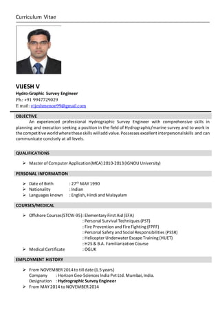 Curriculum Vitae
VIJESH V
Hydro-Graphic Survey Engineer
Ph.: +91 9947729029
E mail: vijeshmenon99@gmail.com
An experienced professional Hydrographic Survey Engineer with comprehensive skills in
planning and execution seeking a position in the field of Hydrographic/marine survey and to work in
thecompetitiveworld wheretheseskills will add value. Possesses excellent interpersonalskills and can
communicate concisely at all levels.
 Master of Computer Application(MCA) 2010-2013(IGNOU University)
PERSONAL INFORMATION
 Date of Birth : 27th
MAY 1990
 Nationality : Indian
 Languages known : English, Hindi and Malayalam
COURSES/MEDICAL
 OffshoreCourses(STCW-95): Elementary First Aid (EFA)
: Personal Survival Techniques (PST)
: Fire Prevention and FireFighting (FPFF)
: Personal Safety and Social Responsibilities (PSSR)
: Helicopter Underwater EscapeTraining (HUET)
: H2S & B.A. Familiarization Course
 Medical Certificate : OGUK
EMPLOYMENT HISTORY
 From NOVEMBER 2014to till date (1.5 years)
Company : Horizon Geo-Sciences India Pvt Ltd. Mumbai, India.
Designation : Hydrographic Survey Engineer
 From MAY 2014 to NOVEMBER 2014
OBJECTIVE
QUALIFICATIONS
 