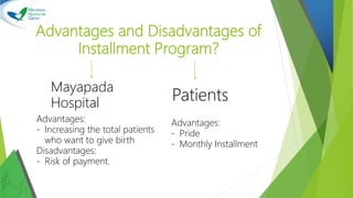 Advantages and Disadvantages of
Installment Program?
Mayapada
Hospital
Patients
Advantages:
- Increasing the total patients
who want to give birth
Disadvantages:
- Risk of payment.
Advantages:
- Pride
- Monthly Installment
 