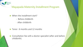Mayapada Maternity Installment Program
 When the installment start?
- Before childbirth
- After childbirth
 Tenor : 6 months and 12 months
 Consultation fee with a doctor specialist (after and before
childbirth).
 
