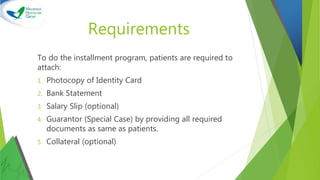 Requirements
To do the installment program, patients are required to
attach:
1. Photocopy of Identity Card
2. Bank Statement
3. Salary Slip (optional)
4. Guarantor (Special Case) by providing all required
documents as same as patients.
5. Collateral (optional)
 