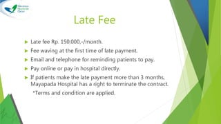 Late Fee
 Late fee Rp. 150.000,-/month.
 Fee waving at the first time of late payment.
 Email and telephone for reminding patients to pay.
 Pay online or pay in hospital directly.
 If patients make the late payment more than 3 months,
Mayapada Hospital has a right to terminate the contract.
*Terms and condition are applied.
 
