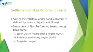 Settlement of Non Performing Loans
Sale of the collateral under hand, collateral as
defined by finance department (if any).
Settlement of Non Performing Loans through
Legal ways:
a. Badan Urusan Piutang Lelang Negara (BUPLN)
b. Panitia Urusan Piutang Negara (PUPN)
c. Pengadilan Negeri
 