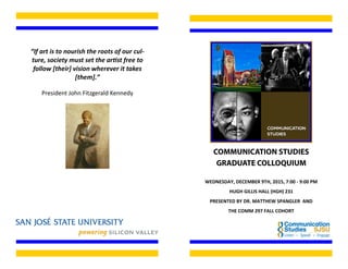“If art is to nourish the roots of our cul-
ture, society must set the artist free to
follow [their] vision wherever it takes
[them].”
President John Fitzgerald Kennedy
WEDNESDAY, DECEMBER 9TH, 2015, 7:00 - 9:00 PM
HUGH GILLIS HALL (HGH) 231
PRESENTED BY DR. MATTHEW SPANGLER AND
THE COMM 297 FALL COHORT
 