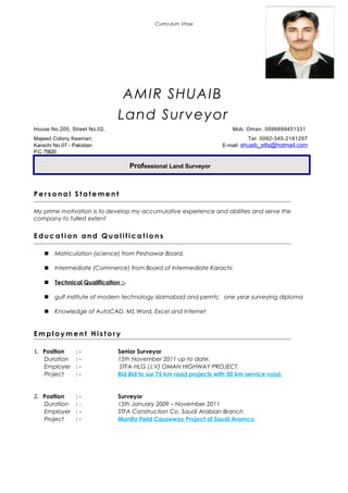 Curriculum Vitae
AMIR SHUAIB
Land Surveyor
House No.205, Street No.02, Mob: Oman. 0096899451331
Majeed Colony Keamari, Tel: 0092-345-2181297
Karachi No.07 - Pakistan E-mail: shuaib_stfa@hotmail.com
P.C.75620
Professional Land Surveyor
P e r s o n a l S t a t e m e n t
My prime motivation is to develop my accumulative experience and abilities and serve the
company to fullest extent
E d u c a t i o n a n d Q u a l i f i c a t i o n s
 Matriculation (science) from Peshawar Board.
 Intermediate (Commerce) from Board of Intermediate Karachi.
 Technical Qualification :-
 gulf institute of modern technology islamabad and pemtc one year surveying diploma
 Knowledge of AutoCAD, MS Word, Excel and Internet
E m p l o y m e n t H i s t o r y
1. Position : - Senior Surveyor
Duration : - 15th November 2011 up to date.
Employer : - STFA-HLG (J.V) OMAN HIGHWAY PROJECT.
Project : - Bid Bid to sur 75 km road projects with 50 km service road.
2. Position : - Surveyor
Duration : - 15th January 2009 – November 2011
Employer : - STFA Construction Co. Saudi Arabian Branch
Project : - Manifa Field Causeway Project of Saudi Aramco
 