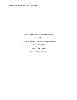 Running head: FINAL PROJECT PROPOSAL 1
Project Proposal- Week 8 Final Project Proposal
John Intindolo
ISSC368: IT Security- Physical and Peripheral Defense
August 30th, 2015
Professor Carlo Tannoury
American Military University
 