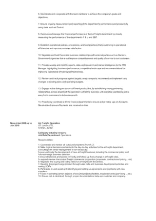 6. Coordinate and cooperate w ith the team members to achieve the company's goals and
objectives.
7. Ensure ongoing measurement and reporting of the department's performance and productivity
using tools such as Control.
8. Oversee and manage the financialperformance of the Air Freight department by closely
measuring the performance of the department’s P & L and EBIT.
9. Establish operational policies, procedures, and best practices that w ould bring in operational
efficiencies and improve customer satisfaction.
10. Negotiate and build favorable business relationships with externalparties such as Carriers,
Government Agencies that w ould improve competitiveness and quality of service to our customers.
11. Provide w eekly and monthly reports, data, and research and market intelligence to the FFD
Manager highlighting business performance, competitive landscape and recommendations for
improving operational efficiency& effectiveness.
12. Review and trackprogress against targets; analyze reports; recommend and implement any
changes to existing plans and operating budgets.
13. Engage active dialogues across different product line, by establishing strong partnering
relationships across allparts of the operation so that the business unit operates seamlessly and is
easy for its customers to do business w ith.
14. Proactively coordinate w ith the finance departments to ensure active follow ups on Accounts
Receivables & ensure Payments are received on time.
November 2008 up to
Jun 2010
Air Freight Operation
UTi Jordan LTD,.
Amman, Jordan
Company Industry:Shipping
Job Role/Department:Operations
Responsibilities:
1- Coordinate and monitor all outbound shipments fromA-Z.
2- Make logical decisions pertaining to the day-to-day activities forthe airfreight department,
consulting w ith senior management w hen necessary.
3-oversee locally the development of new airfreight business, including the commercial policy and
future strategic business direction.
4-ensure that costs are booked correctly and follow-up if any change in airfreight rates.
5- regularly review the localair freight commercial proposition (proposals, contractsand pricing…etc)
6- Negotiate the buying and selling rates for airfreight w ith the airlines.
7- Develop the project cargo product through sales calls and business development activities and
making SOP's
8- Participate in and assist w ith identifying and setting up agreements and contracts with new
suppliers.
9-Assist in operating certain aspects of secured projects (facilities, inspection and supervising …etc.)
10- Ensure risk is minimized through proper documentations betw een customer and company.
 