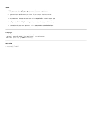 Skills:
1-Management, Costing, Budgeting, Contract and Vendor negotiations.
2- Implementation of polices and regulations, Team leading& motivational skills.
3- Communication and interpersonalskills, strong analyticaland problem solving skill
4- Ability to w orkin mentally demanding environments and w orking under pressure
5- IT skills professionalusing Microsoft Office, Data Base and Internet applications
Languages
1- Excellent English language (Reading, Writing and communications).
2- Excellent Arabic language (Mother Language).
Reference
Available Upon Request
 