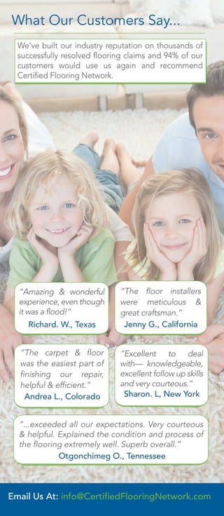 “...exceeded all our expectations. Very courteous
& helpful. Explained the condition and process of
the flooring extremely well. Superb overall.”
Otgonchimeg O., Tennessee
“Excellent to deal
with— knowledgeable,
excellent follow up skills
and very courteous.”
Sharon. L, New York
“Amazing & wonderful
experience, even though
it was a flood!”
Richard. W., Texas
“The floor installers
were meticulous &
great craftsman.”
Jenny G., California
“The carpet & floor
was the easiest part of
finishing our repair,
helpful & efficient.”
Andrea L., Colorado
We’ve built our industry reputation on thousands of
successfully resolved flooring claims and 94% of our
customers would use us again and recommend
Certified Flooring Network.
What Our Customers Say...
Email Us At: info@CertifiedFlooringNetwork.com
 