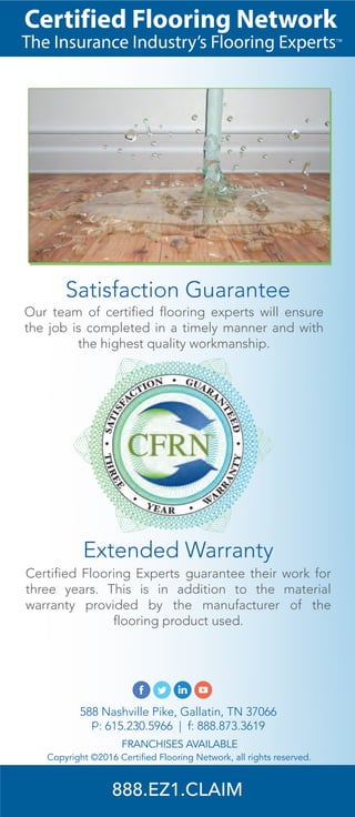 Copyright ©2016 Certified Flooring Network, all rights reserved.
FRANCHISES AVAILABLE
588 Nashville Pike, Gallatin, TN 37066
p: 615.230.5966 | f: 888.873.3619
Certified Flooring Experts guarantee their work for
three years. This is in addition to the material
warranty provided by the manufacturer of the
flooring product used.
Extended Warranty
Our team of certified flooring experts will ensure
the job is completed in a timely manner and with
the highest quality workmanship.
Satisfaction Guarantee
The Insurance Industry’s Flooring Experts™
Certified Flooring Network
888.EZ1.CLAIM
 
