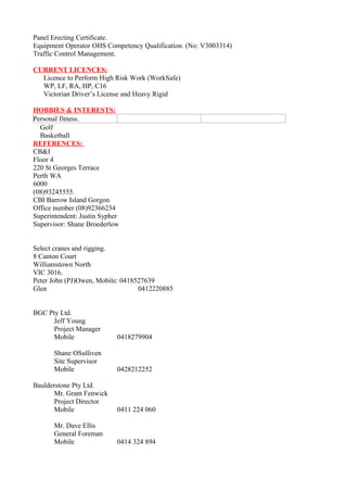 Panel Erecting Certificate.
Equipment Operator OHS Competency Qualification. (No: V3003314)
Traffic Control Management.
CURRENT LICENCES:
Licence to Perform High Risk Work (WorkSafe)
WP, LF, RA, HP, C16
Victorian Driver’s License and Heavy Rigid
HOBBIES & INTERESTS:
Personal fitness.
Golf
Basketball
REFERENCES:
CB&I
Floor 4
220 St Georges Terrace
Perth WA
6000
(08)93245555.
CBI Barrow Island Gorgon
Office number (08)92366234
Superintendent: Justin Sypher
Supervisor: Shane Broederlow
Select cranes and rigging.
8 Canton Court
Williamstown North
VIC 3016.
Peter John (PJ)Owen, Mobile: 0418527639
Glen 0412220885
BGC Pty Ltd.
Jeff Young
Project Manager
Mobile 0418279904
Shane OSulliven
Site Supervisor
Mobile 0428212252
Baulderstone Pty Ltd.
Mr. Grant Fenwick
Project Director
Mobile 0411 224 060
Mr. Dave Ellis
General Foreman
Mobile 0414 324 894
 