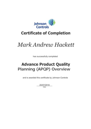  
 
   Certificate of Completion
   Mark Andrew Hackett
   has successfully completed
   Advance Product Quality 
Planning (APQP) Overview
   and is awarded this certificate by Johnson Controls
     20/07/2016     
Date
 
 
 
 
 
 
 
 