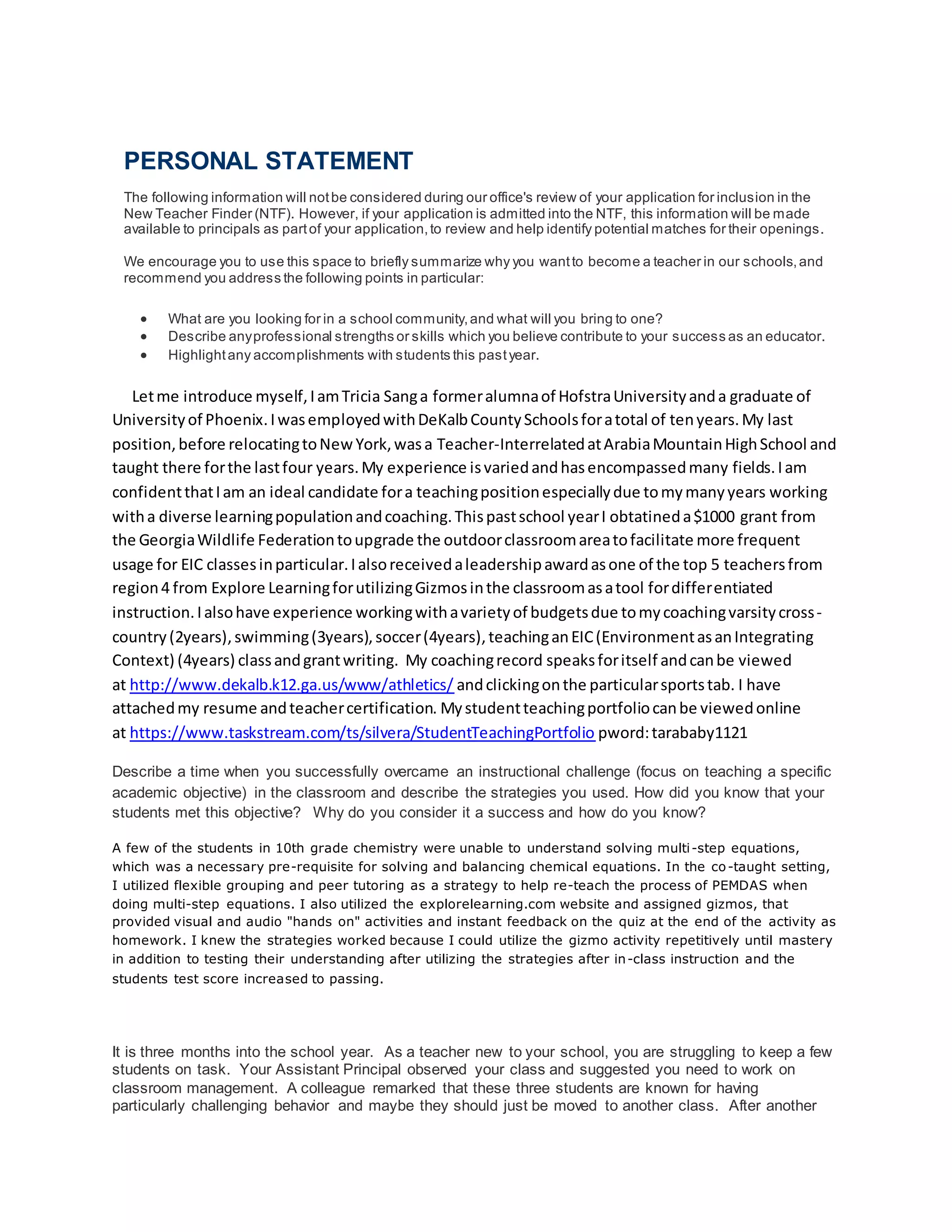 PERSONAL STATEMENT
The following information will notbe considered during our office's review of your application for inclusion in the
New Teacher Finder (NTF). However, if your application is admitted into the NTF, this information will be made
available to principals as partof your application,to review and help identify potential matches for their openings.
We encourage you to use this space to briefly summarize why you wantto become a teacher in our schools,and
recommend you address the following points in particular:
 What are you looking for in a school community,and what will you bring to one?
 Describe anyprofessional strengths or skills which you believe contribute to your success as an educator.
 Highlightany accomplishments with students this pastyear.
Letme introduce myself,IamTricia Sanga formeralumnaof HofstraUniversityanda graduate of
Universityof Phoenix.IwasemployedwithDeKalbCountySchoolsforatotal of tenyears.My last
position,before relocatingtoNewYork,wasa Teacher-InterrelatedatArabiaMountainHighSchool and
taught there forthe lastfour years.My experience isvariedandhasencompassedmany fields.Iam
confidentthatIam an ideal candidate fora teachingpositionespeciallydue tomymanyyears working
witha diverse learningpopulationandcoaching.Thispastschool yearI obtatineda$1000 grant from
the GeorgiaWildlife Federationtoupgrade the outdoorclassroomareatofacilitate more frequent
usage for EIC classesinparticular.Ialsoreceivedaleadershipawardasone of the top 5 teachersfrom
region4 from Explore LearningforutilizingGizmosinthe classroomasatool fordifferentiated
instruction.Ialsohave experience workingwithavarietyof budgetsdue tomycoachingvarsitycross-
country(2years),swimming(3years),soccer(4years),teachinganEIC(EnvironmentasanIntegrating
Context) (4years) classandgrantwriting. My coachingrecord speaksforitself andcanbe viewed
at http://www.dekalb.k12.ga.us/www/athletics/ andclickingonthe particularsportstab. I have
attachedmy resume andteachercertification. Mystudentteachingportfoliocanbe viewedonline
at https://www.taskstream.com/ts/silvera/StudentTeachingPortfolio pword:tarababy1121
Describe a time when you successfully overcame an instructional challenge (focus on teaching a specific
academic objective) in the classroom and describe the strategies you used. How did you know that your
students met this objective? Why do you consider it a success and how do you know?
A few of the students in 10th grade chemistry were unable to understand solving multi-step equations,
which was a necessary pre-requisite for solving and balancing chemical equations. In the co-taught setting,
I utilized flexible grouping and peer tutoring as a strategy to help re-teach the process of PEMDAS when
doing multi-step equations. I also utilized the explorelearning.com website and assigned gizmos, that
provided visual and audio "hands on" activities and instant feedback on the quiz at the end of the activity as
homework. I knew the strategies worked because I could utilize the gizmo activity repetitively until mastery
in addition to testing their understanding after utilizing the strategies after in-class instruction and the
students test score increased to passing.
It is three months into the school year. As a teacher new to your school, you are struggling to keep a few
students on task. Your Assistant Principal observed your class and suggested you need to work on
classroom management. A colleague remarked that these three students are known for having
particularly challenging behavior and maybe they should just be moved to another class. After another
 