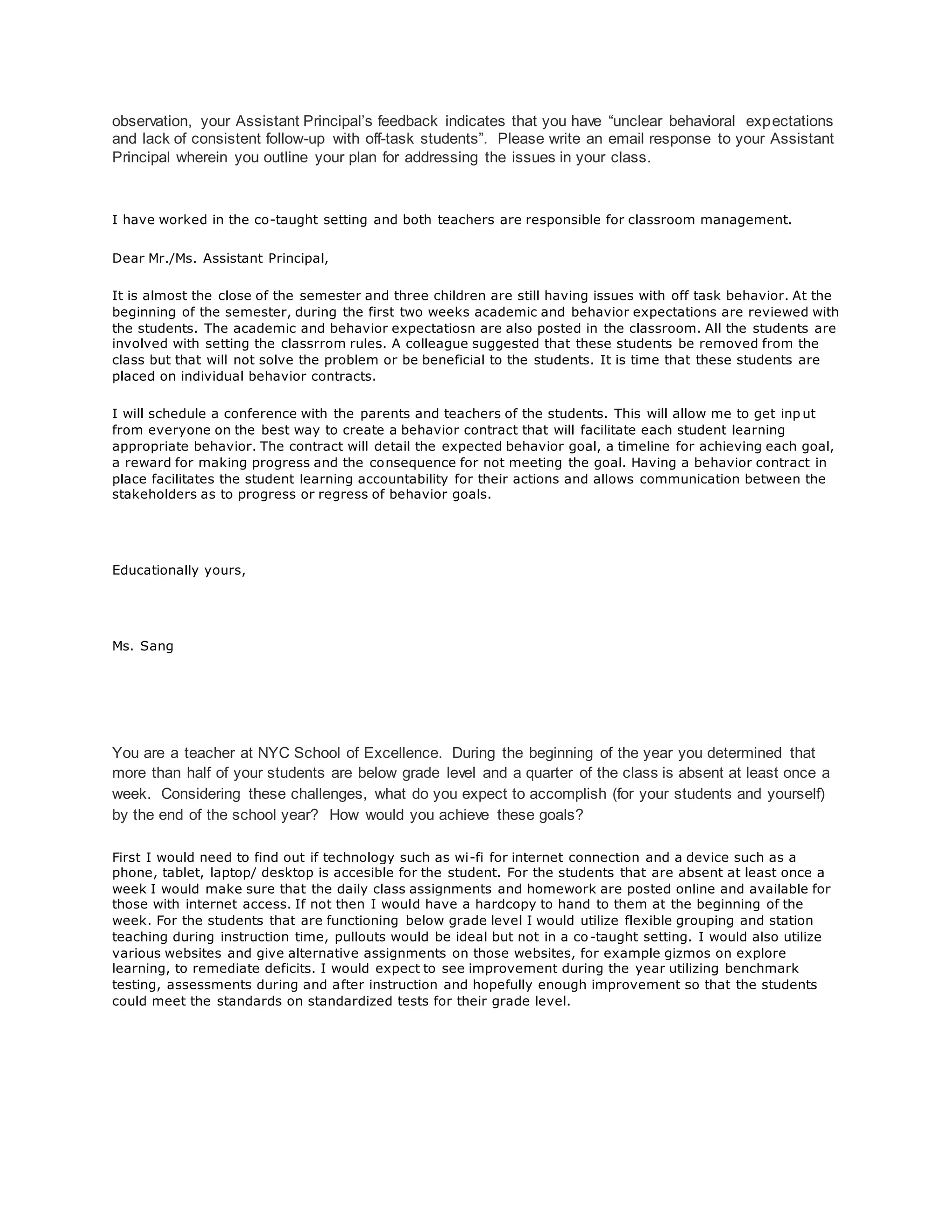 observation, your Assistant Principal’s feedback indicates that you have “unclear behavioral expectations
and lack of consistent follow-up with off-task students”. Please write an email response to your Assistant
Principal wherein you outline your plan for addressing the issues in your class.
I have worked in the co-taught setting and both teachers are responsible for classroom management.
Dear Mr./Ms. Assistant Principal,
It is almost the close of the semester and three children are still having issues with off task behavior. At the
beginning of the semester, during the first two weeks academic and behavior expectations are reviewed with
the students. The academic and behavior expectatiosn are also posted in the classroom. All the students are
involved with setting the classrrom rules. A colleague suggested that these students be removed from the
class but that will not solve the problem or be beneficial to the students. It is time that these students are
placed on individual behavior contracts.
I will schedule a conference with the parents and teachers of the students. This will allow me to get inp ut
from everyone on the best way to create a behavior contract that will facilitate each student learning
appropriate behavior. The contract will detail the expected behavior goal, a timeline for achieving each goal,
a reward for making progress and the consequence for not meeting the goal. Having a behavior contract in
place facilitates the student learning accountability for their actions and allows communication between the
stakeholders as to progress or regress of behavior goals.
Educationally yours,
Ms. Sang
You are a teacher at NYC School of Excellence. During the beginning of the year you determined that
more than half of your students are below grade level and a quarter of the class is absent at least once a
week. Considering these challenges, what do you expect to accomplish (for your students and yourself)
by the end of the school year? How would you achieve these goals?
First I would need to find out if technology such as wi-fi for internet connection and a device such as a
phone, tablet, laptop/ desktop is accesible for the student. For the students that are absent at least once a
week I would make sure that the daily class assignments and homework are posted online and available for
those with internet access. If not then I would have a hardcopy to hand to them at the beginning of the
week. For the students that are functioning below grade level I would utilize flexible grouping and station
teaching during instruction time, pullouts would be ideal but not in a co-taught setting. I would also utilize
various websites and give alternative assignments on those websites, for example gizmos on explore
learning, to remediate deficits. I would expect to see improvement during the year utilizing benchmark
testing, assessments during and after instruction and hopefully enough improvement so that the students
could meet the standards on standardized tests for their grade level.
 