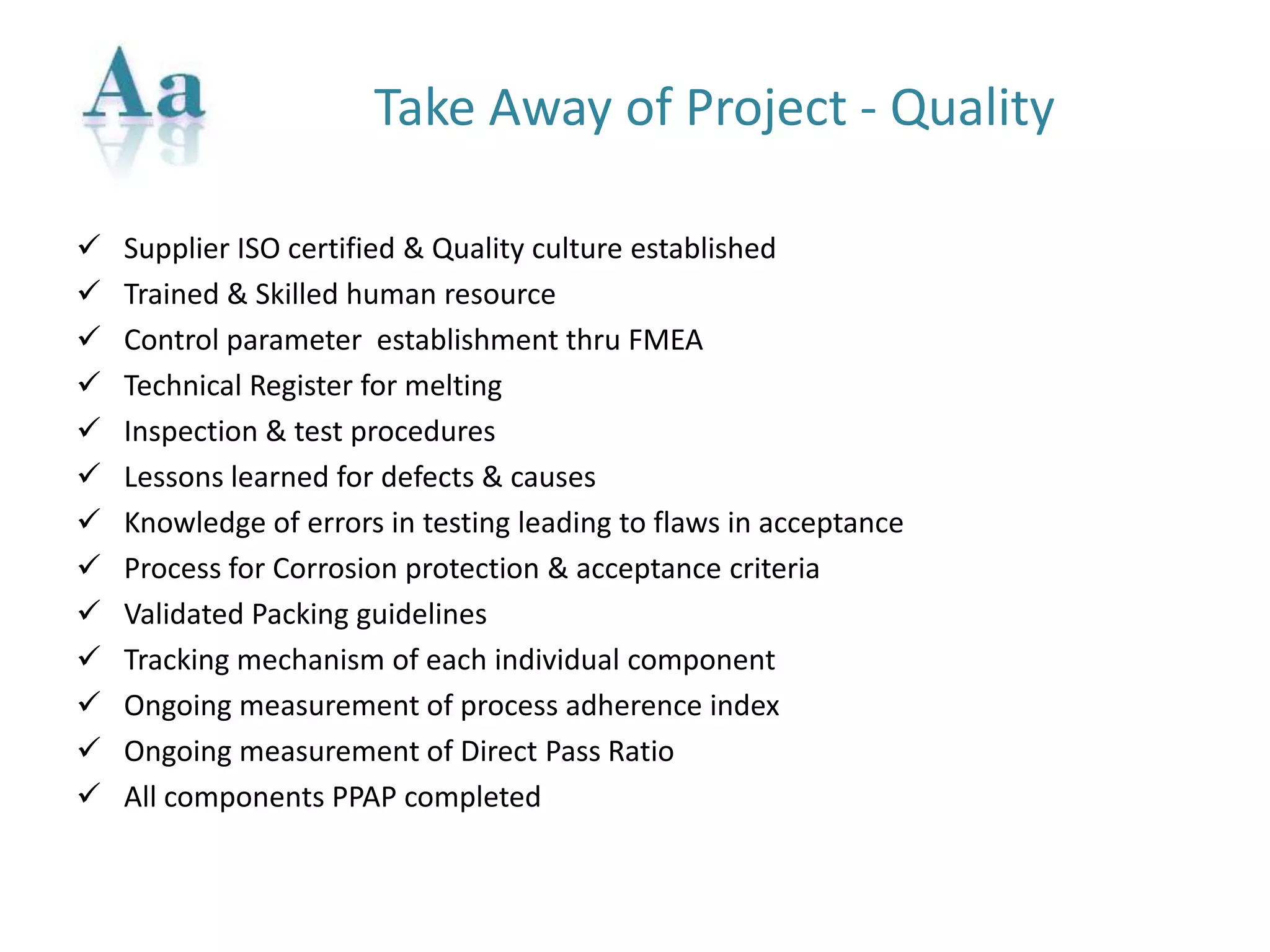 Take Away of Project - Quality
 Supplier ISO certified & Quality culture established
 Trained & Skilled human resource
 Control parameter establishment thru FMEA
 Technical Register for melting
 Inspection & test procedures
 Lessons learned for defects & causes
 Knowledge of errors in testing leading to flaws in acceptance
 Process for Corrosion protection & acceptance criteria
 Validated Packing guidelines
 Tracking mechanism of each individual component
 Ongoing measurement of process adherence index
 Ongoing measurement of Direct Pass Ratio
 All components PPAP completed
 