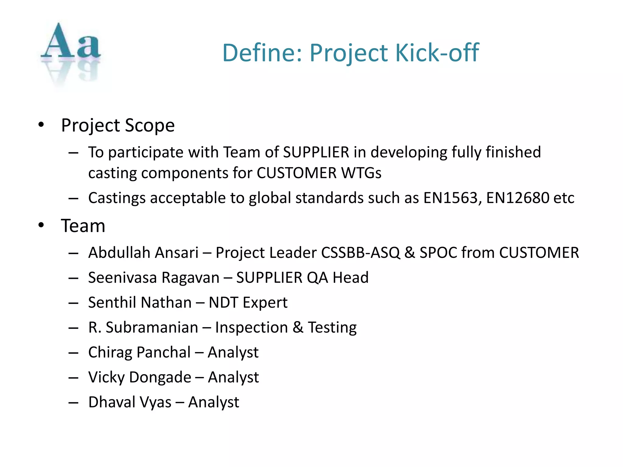 Define: Project Kick-off
• Project Scope
– To participate with Team of SUPPLIER in developing fully finished
casting components for CUSTOMER WTGs
– Castings acceptable to global standards such as EN1563, EN12680 etc
• Team
– Abdullah Ansari – Project Leader CSSBB-ASQ & SPOC from CUSTOMER
– Seenivasa Ragavan – SUPPLIER QA Head
– Senthil Nathan – NDT Expert
– R. Subramanian – Inspection & Testing
– Chirag Panchal – Analyst
– Vicky Dongade – Analyst
– Dhaval Vyas – Analyst
 