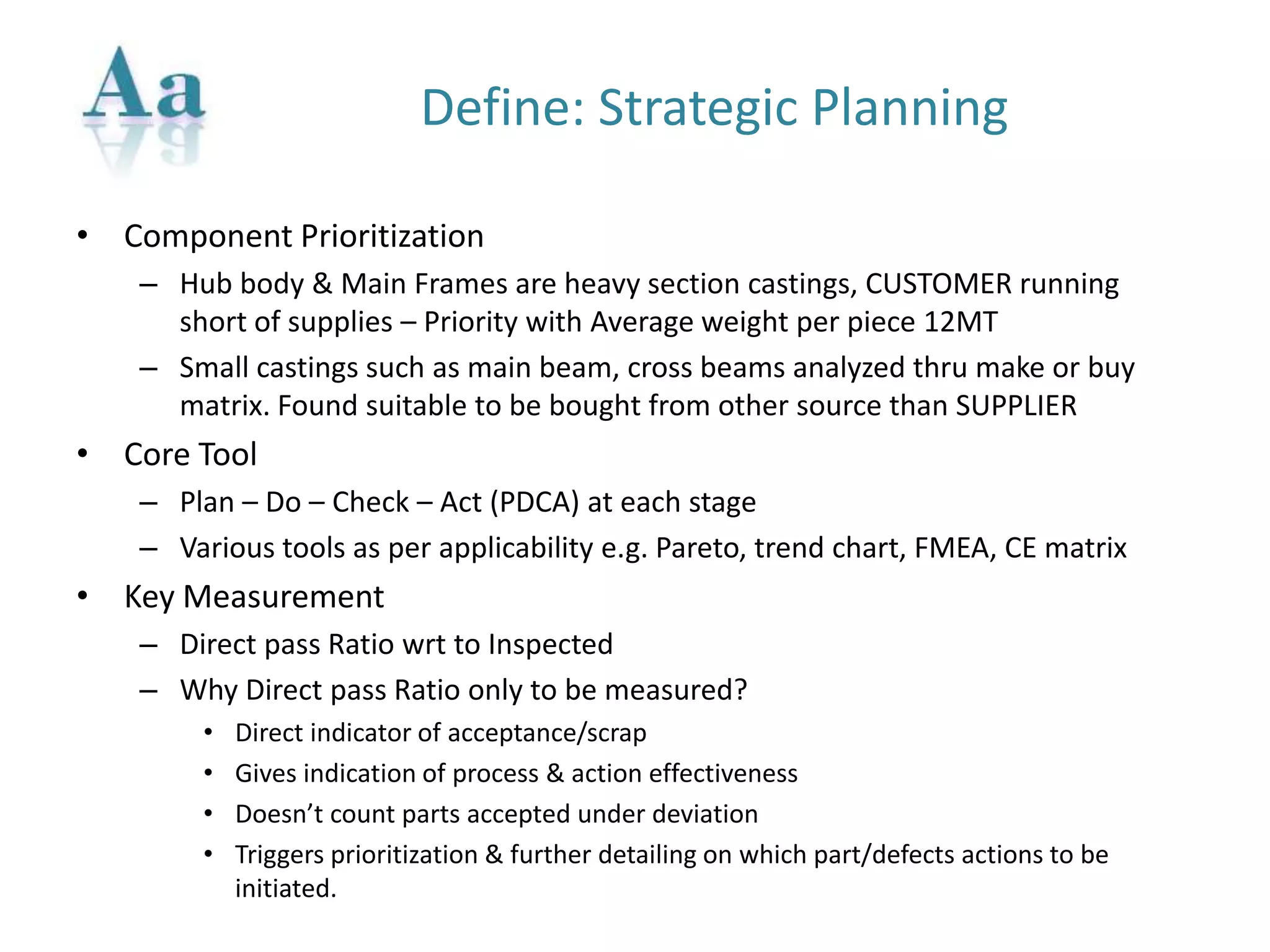 Define: Strategic Planning
• Component Prioritization
– Hub body & Main Frames are heavy section castings, CUSTOMER running
short of supplies – Priority with Average weight per piece 12MT
– Small castings such as main beam, cross beams analyzed thru make or buy
matrix. Found suitable to be bought from other source than SUPPLIER
• Core Tool
– Plan – Do – Check – Act (PDCA) at each stage
– Various tools as per applicability e.g. Pareto, trend chart, FMEA, CE matrix
• Key Measurement
– Direct pass Ratio wrt to Inspected
– Why Direct pass Ratio only to be measured?
• Direct indicator of acceptance/scrap
• Gives indication of process & action effectiveness
• Doesn’t count parts accepted under deviation
• Triggers prioritization & further detailing on which part/defects actions to be
initiated.
 