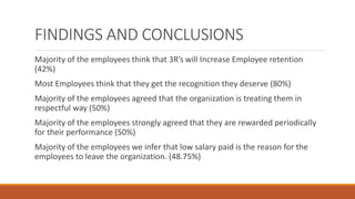 FINDINGS AND CONCLUSIONS
Majority of the employees think that 3R’s will Increase Employee retention
(42%)
Most Employees think that they get the recognition they deserve (80%)
Majority of the employees agreed that the organization is treating them in
respectful way (50%)
Majority of the employees strongly agreed that they are rewarded periodically
for their performance (50%)
Majority of the employees we infer that low salary paid is the reason for the
employees to leave the organization. (48.75%)
 