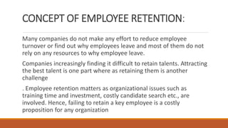 CONCEPT OF EMPLOYEE RETENTION:
Many companies do not make any effort to reduce employee
turnover or find out why employees leave and most of them do not
rely on any resources to why employee leave.
Companies increasingly finding it difficult to retain talents. Attracting
the best talent is one part where as retaining them is another
challenge
. Employee retention matters as organizational issues such as
training time and investment, costly candidate search etc., are
involved. Hence, failing to retain a key employee is a costly
proposition for any organization
 