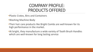 COMPANY PROFILE:
PRODUCTS OFFERED
•Plastic Crates, Bins and Containers
•Washing Machine Body
•Their hair care products like Bright Combs are well-known for its
high performance in the market.
•At bright, they manufacture a wide variety of Tooth Brush Handles
which are well-known for long lasting service
 