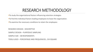 RESEARCH METHODOLOGY
To study the organizational factors influencing retention strategies
To find the individual factors leading employees to leave the organization.
To examine the necessary conditions to retain the employees
RESEARCH DESIGN – DESCRIPTIVE
SAMPLE DESIGN – PURPOSIVE SAMPLING
SAMPLE SIZE – 80 RESPONDENTS
TOOLS USED – PERCENTAGE AND FREQUENCIES , CHI SQUARE
 