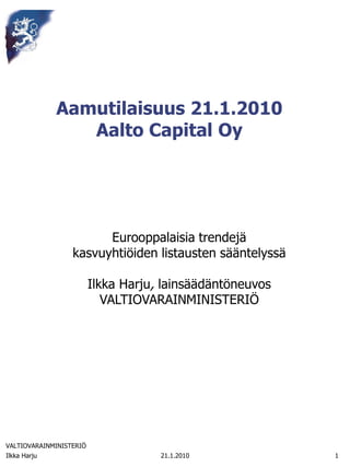 Aamutilaisuus 21.1.2010
                 Aalto Capital Oy




                        Eurooppalaisia trendejä
                  kasvuyhtiöiden listausten sääntelyssä

                         Ilkka Harju, lainsäädäntöneuvos
                            VALTIOVARAINMINISTERIÖ




VALTIOVARAINMINISTERIÖ
Ilkka Harju                          21.1.2010             1
 