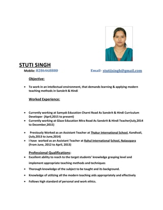 STUTI SINGH
Mobile: 8286468880 Email- stutijsingh@gmail.com
Objective:
• To work in an intellectual environment, that demands learning & applying modern
teaching methods in Sanskrit & Hindi
Worked Experience:
• Currently working at Samyak Education Charni Road As Sanskrit & Hindi Curriculum
Developer (April,2015 to present)
• Currently working at Glaze Education Mira Road As Sanskrit & Hindi Teacher(July,2014
to December,2015)
• Previously Worked as an Assistant Teacher at Thakur International School, Kandivali,
(July,2013 to June,2014)
• I have worked as an Assistant Teacher at Rahul International School, Nalasopara
(From June, 2012 to April, 2013)
Professional Qualifications:
• Excellent ability to reach to the target students’ knowledge grasping level and
implement appropriate teaching methods and techniques
• Thorough knowledge of the subject to be taught and its background.
• Knowledge of utilizing all the modern teaching aids appropriately and effectively
• Follows high standard of personal and work ethics.
 