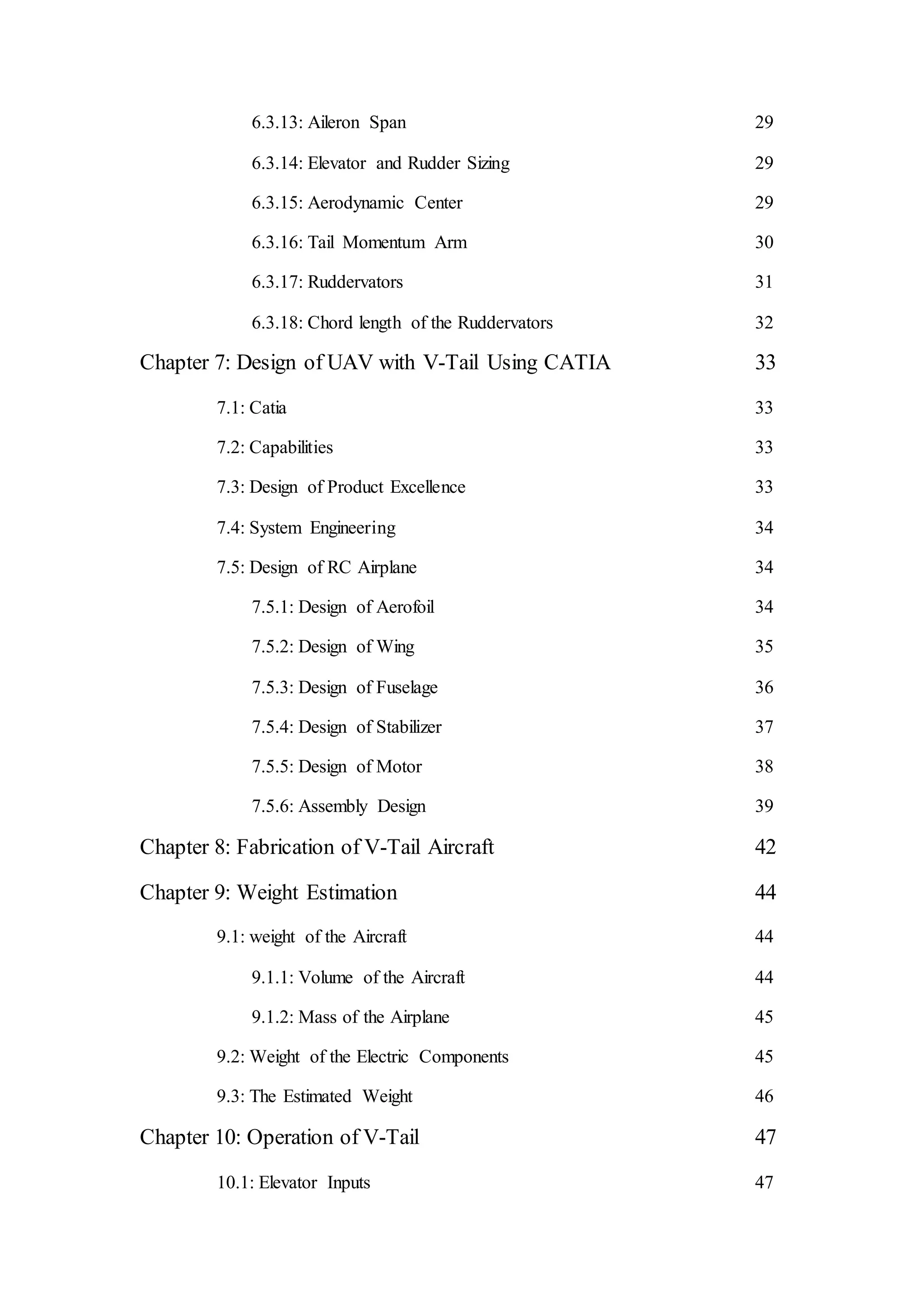 6.3.13: Aileron Span 29
6.3.14: Elevator and Rudder Sizing 29
6.3.15: Aerodynamic Center 29
6.3.16: Tail Momentum Arm 30
6.3.17: Ruddervators 31
6.3.18: Chord length of the Ruddervators 32
Chapter 7: Design of UAV with V-Tail Using CATIA 33
7.1: Catia 33
7.2: Capabilities 33
7.3: Design of Product Excellence 33
7.4: System Engineering 34
7.5: Design of RC Airplane 34
7.5.1: Design of Aerofoil 34
7.5.2: Design of Wing 35
7.5.3: Design of Fuselage 36
7.5.4: Design of Stabilizer 37
7.5.5: Design of Motor 38
7.5.6: Assembly Design 39
Chapter 8: Fabrication of V-Tail Aircraft 42
Chapter 9: Weight Estimation 44
9.1: weight of the Aircraft 44
9.1.1: Volume of the Aircraft 44
9.1.2: Mass of the Airplane 45
9.2: Weight of the Electric Components 45
9.3: The Estimated Weight 46
Chapter 10: Operation of V-Tail 47
10.1: Elevator Inputs 47
 