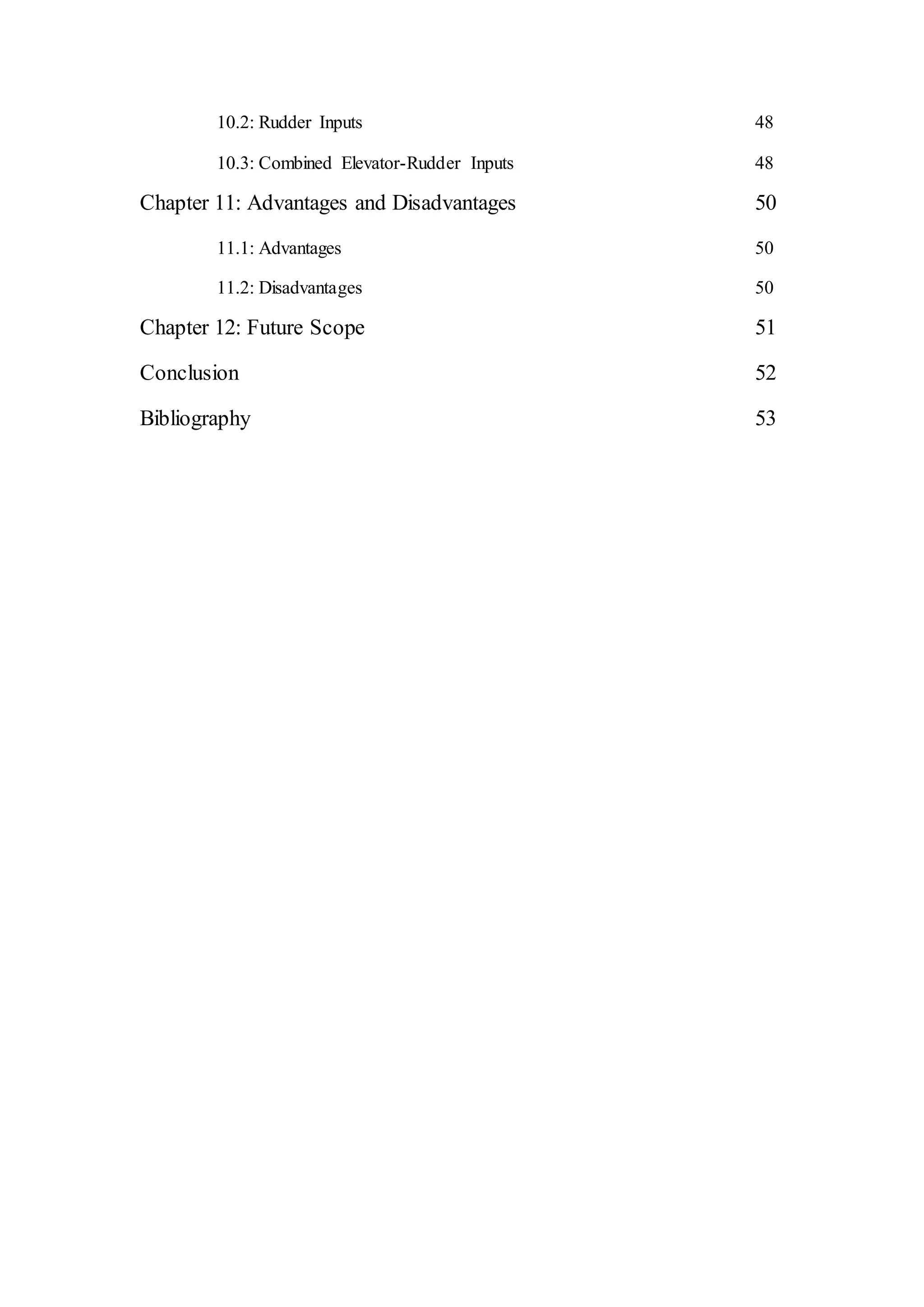 10.2: Rudder Inputs 48
10.3: Combined Elevator-Rudder Inputs 48
Chapter 11: Advantages and Disadvantages 50
11.1: Advantages 50
11.2: Disadvantages 50
Chapter 12: Future Scope 51
Conclusion 52
Bibliography 53
 