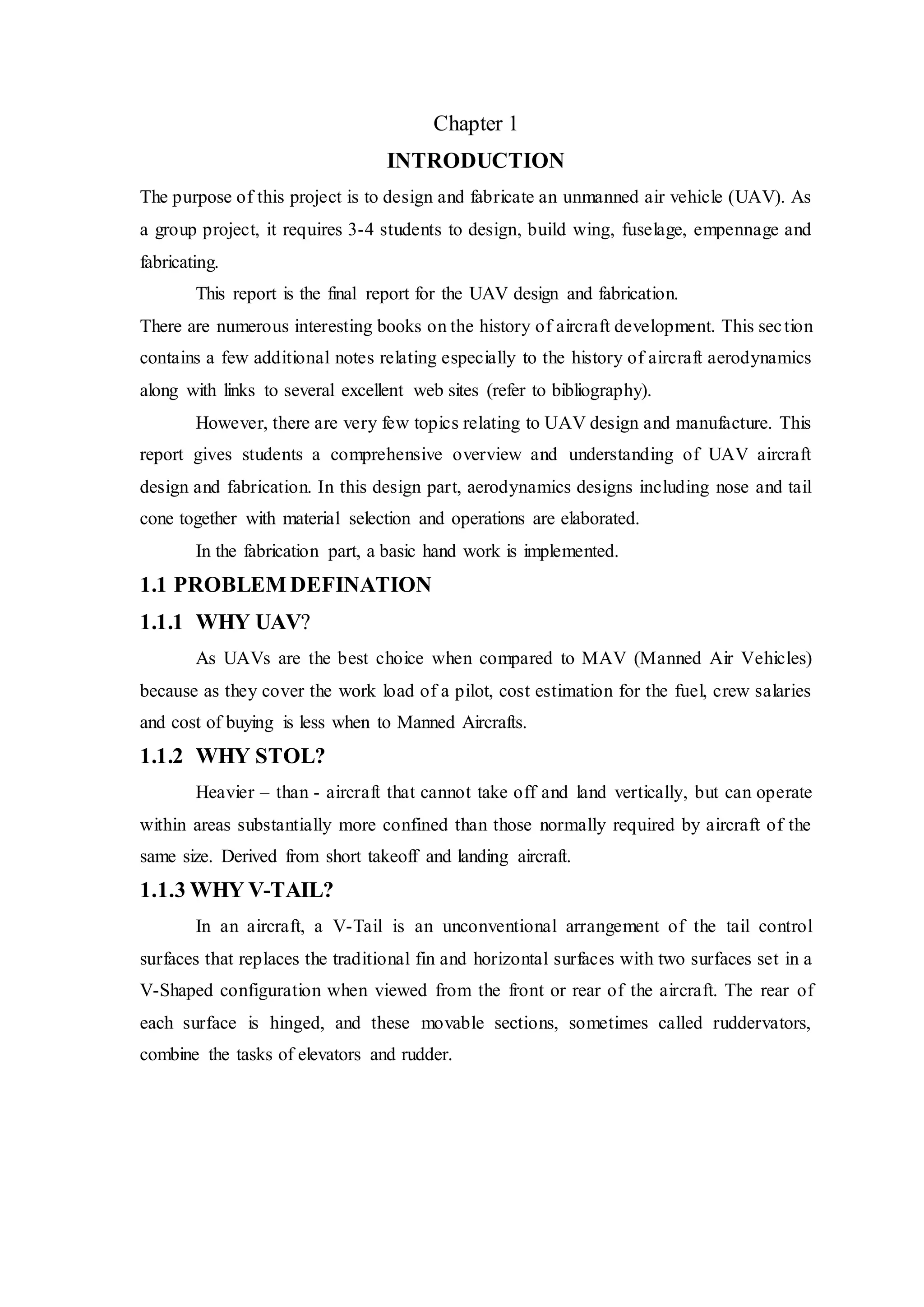 Chapter 1
INTRODUCTION
The purpose of this project is to design and fabricate an unmanned air vehicle (UAV). As
a group project, it requires 3-4 students to design, build wing, fuselage, empennage and
fabricating.
This report is the final report for the UAV design and fabrication.
There are numerous interesting books on the history of aircraft development. This section
contains a few additional notes relating especially to the history of aircraft aerodynamics
along with links to several excellent web sites (refer to bibliography).
However, there are very few topics relating to UAV design and manufacture. This
report gives students a comprehensive overview and understanding of UAV aircraft
design and fabrication. In this design part, aerodynamics designs including nose and tail
cone together with material selection and operations are elaborated.
In the fabrication part, a basic hand work is implemented.
1.1 PROBLEM DEFINATION
1.1.1 WHY UAV?
As UAVs are the best choice when compared to MAV (Manned Air Vehicles)
because as they cover the work load of a pilot, cost estimation for the fuel, crew salaries
and cost of buying is less when to Manned Aircrafts.
1.1.2 WHY STOL?
Heavier – than - aircraft that cannot take off and land vertically, but can operate
within areas substantially more confined than those normally required by aircraft of the
same size. Derived from short takeoff and landing aircraft.
1.1.3 WHY V-TAIL?
In an aircraft, a V-Tail is an unconventional arrangement of the tail control
surfaces that replaces the traditional fin and horizontal surfaces with two surfaces set in a
V-Shaped configuration when viewed from the front or rear of the aircraft. The rear of
each surface is hinged, and these movable sections, sometimes called ruddervators,
combine the tasks of elevators and rudder.
 