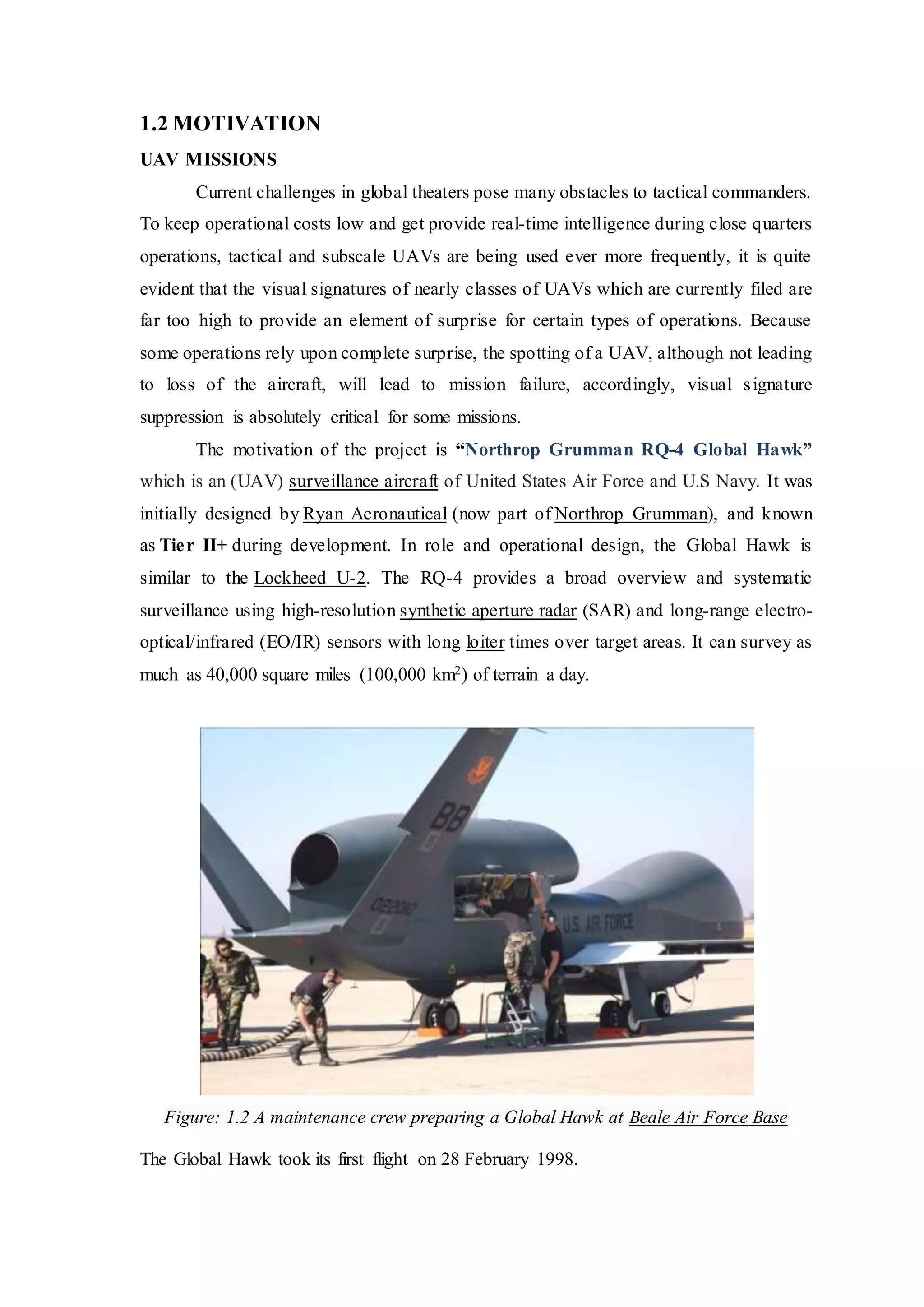 1.2 MOTIVATION
UAV MISSIONS
Current challenges in global theaters pose many obstacles to tactical commanders.
To keep operational costs low and get provide real-time intelligence during close quarters
operations, tactical and subscale UAVs are being used ever more frequently, it is quite
evident that the visual signatures of nearly classes of UAVs which are currently filed are
far too high to provide an element of surprise for certain types of operations. Because
some operations rely upon complete surprise, the spotting of a UAV, although not leading
to loss of the aircraft, will lead to mission failure, accordingly, visual signature
suppression is absolutely critical for some missions.
The motivation of the project is “Northrop Grumman RQ-4 Global Hawk”
which is an (UAV) surveillance aircraft of United States Air Force and U.S Navy. It was
initially designed by Ryan Aeronautical (now part of Northrop Grumman), and known
as Tier II+ during development. In role and operational design, the Global Hawk is
similar to the Lockheed U-2. The RQ-4 provides a broad overview and systematic
surveillance using high-resolution synthetic aperture radar (SAR) and long-range electro-
optical/infrared (EO/IR) sensors with long loiter times over target areas. It can survey as
much as 40,000 square miles (100,000 km2) of terrain a day.
Figure: 1.2 A maintenance crew preparing a Global Hawk at Beale Air Force Base
The Global Hawk took its first flight on 28 February 1998.
 