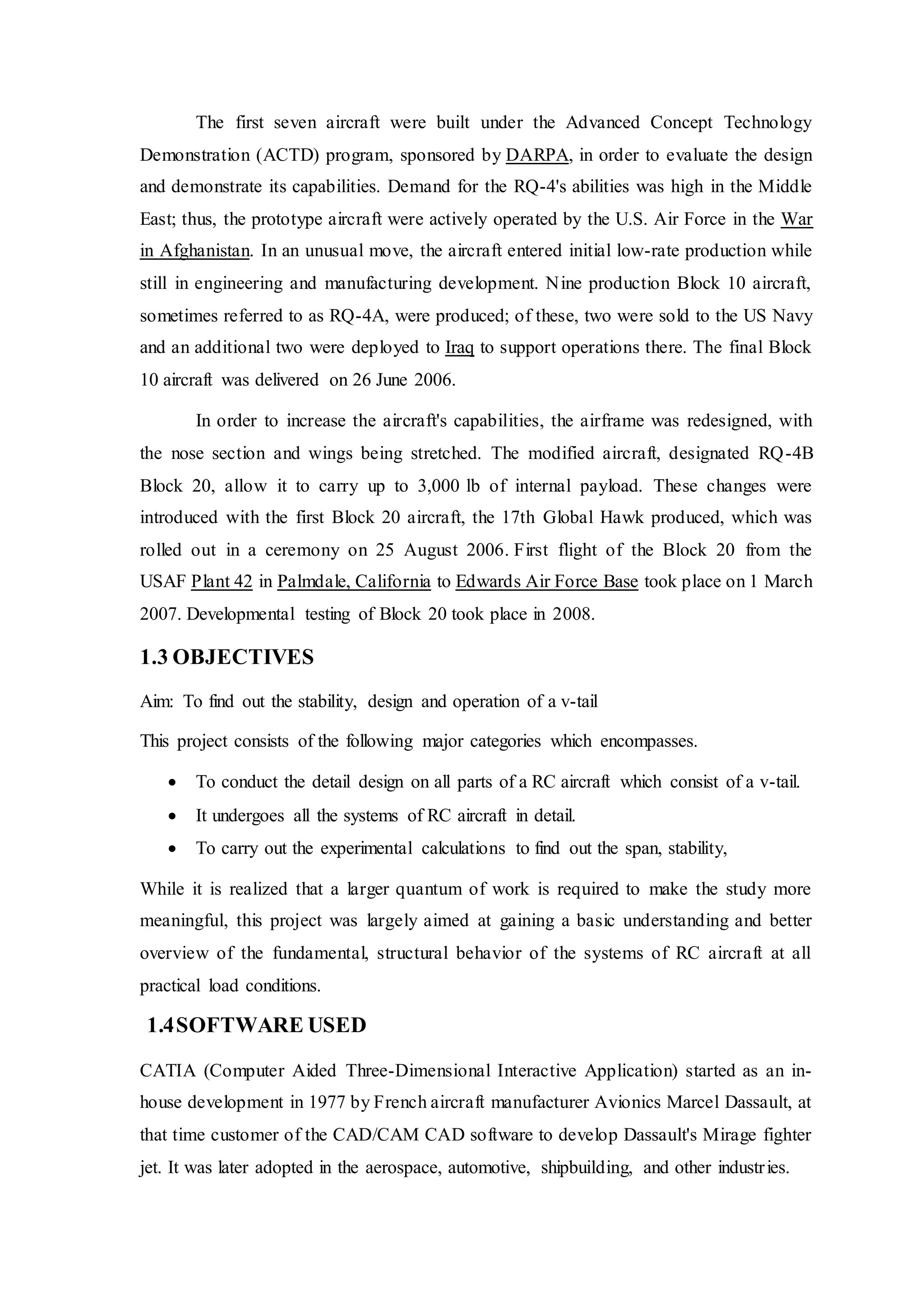The first seven aircraft were built under the Advanced Concept Technology
Demonstration (ACTD) program, sponsored by DARPA, in order to evaluate the design
and demonstrate its capabilities. Demand for the RQ-4's abilities was high in the Middle
East; thus, the prototype aircraft were actively operated by the U.S. Air Force in the War
in Afghanistan. In an unusual move, the aircraft entered initial low-rate production while
still in engineering and manufacturing development. Nine production Block 10 aircraft,
sometimes referred to as RQ-4A, were produced; of these, two were sold to the US Navy
and an additional two were deployed to Iraq to support operations there. The final Block
10 aircraft was delivered on 26 June 2006.
In order to increase the aircraft's capabilities, the airframe was redesigned, with
the nose section and wings being stretched. The modified aircraft, designated RQ-4B
Block 20, allow it to carry up to 3,000 lb of internal payload. These changes were
introduced with the first Block 20 aircraft, the 17th Global Hawk produced, which was
rolled out in a ceremony on 25 August 2006. First flight of the Block 20 from the
USAF Plant 42 in Palmdale, California to Edwards Air Force Base took place on 1 March
2007. Developmental testing of Block 20 took place in 2008.
1.3 OBJECTIVES
Aim: To find out the stability, design and operation of a v-tail
This project consists of the following major categories which encompasses.
 To conduct the detail design on all parts of a RC aircraft which consist of a v-tail.
 It undergoes all the systems of RC aircraft in detail.
 To carry out the experimental calculations to find out the span, stability,
While it is realized that a larger quantum of work is required to make the study more
meaningful, this project was largely aimed at gaining a basic understanding and better
overview of the fundamental, structural behavior of the systems of RC aircraft at all
practical load conditions.
1.4SOFTWARE USED
CATIA (Computer Aided Three-Dimensional Interactive Application) started as an in-
house development in 1977 by French aircraft manufacturer Avionics Marcel Dassault, at
that time customer of the CAD/CAM CAD software to develop Dassault's Mirage fighter
jet. It was later adopted in the aerospace, automotive, shipbuilding, and other industries.
 