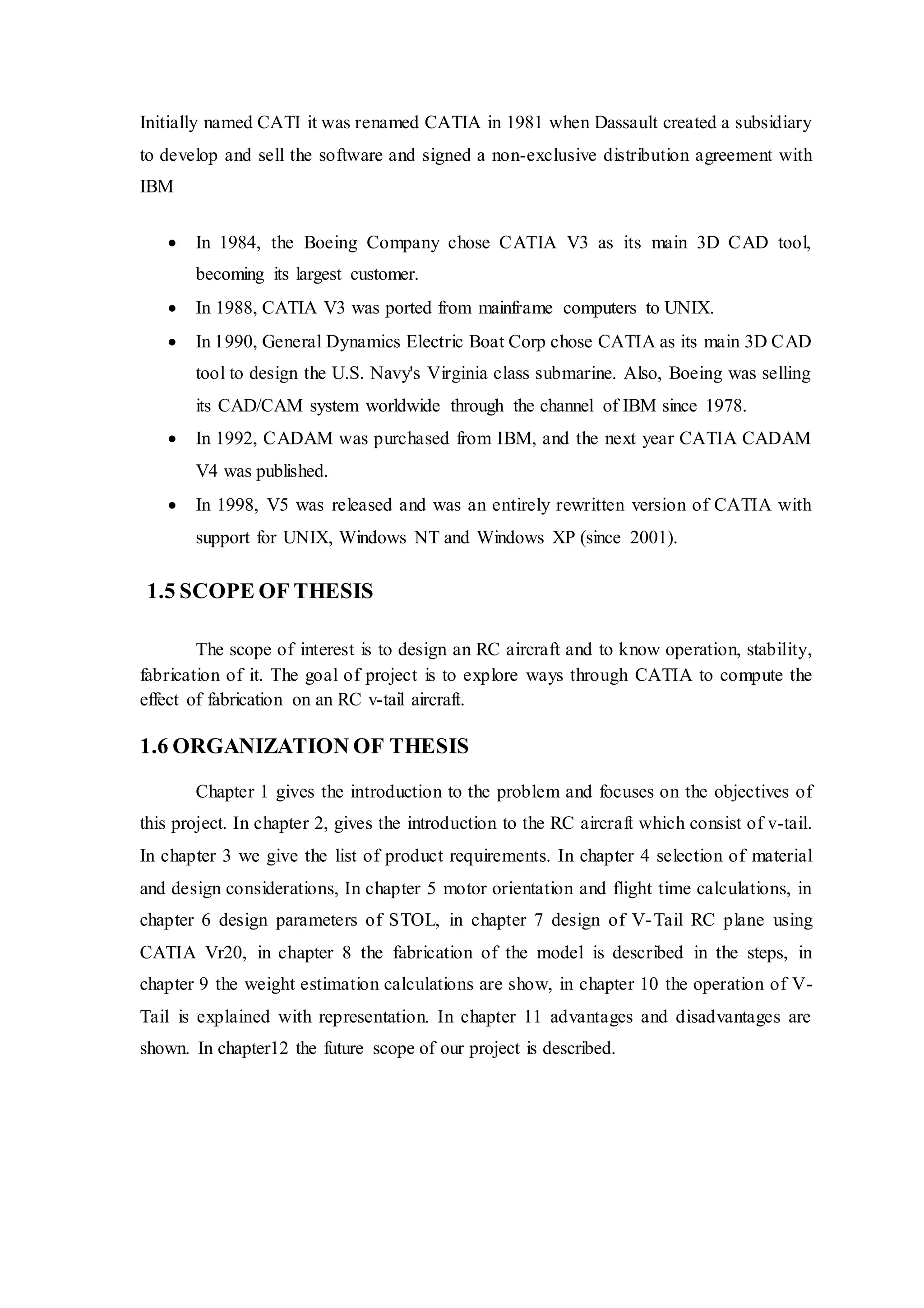 Initially named CATI it was renamed CATIA in 1981 when Dassault created a subsidiary
to develop and sell the software and signed a non-exclusive distribution agreement with
IBM
 In 1984, the Boeing Company chose CATIA V3 as its main 3D CAD tool,
becoming its largest customer.
 In 1988, CATIA V3 was ported from mainframe computers to UNIX.
 In 1990, General Dynamics Electric Boat Corp chose CATIA as its main 3D CAD
tool to design the U.S. Navy's Virginia class submarine. Also, Boeing was selling
its CAD/CAM system worldwide through the channel of IBM since 1978.
 In 1992, CADAM was purchased from IBM, and the next year CATIA CADAM
V4 was published.
 In 1998, V5 was released and was an entirely rewritten version of CATIA with
support for UNIX, Windows NT and Windows XP (since 2001).
1.5 SCOPE OF THESIS
The scope of interest is to design an RC aircraft and to know operation, stability,
fabrication of it. The goal of project is to explore ways through CATIA to compute the
effect of fabrication on an RC v-tail aircraft.
1.6 ORGANIZATION OF THESIS
Chapter 1 gives the introduction to the problem and focuses on the objectives of
this project. In chapter 2, gives the introduction to the RC aircraft which consist of v-tail.
In chapter 3 we give the list of product requirements. In chapter 4 selection of material
and design considerations, In chapter 5 motor orientation and flight time calculations, in
chapter 6 design parameters of STOL, in chapter 7 design of V-Tail RC plane using
CATIA Vr20, in chapter 8 the fabrication of the model is described in the steps, in
chapter 9 the weight estimation calculations are show, in chapter 10 the operation of V-
Tail is explained with representation. In chapter 11 advantages and disadvantages are
shown. In chapter12 the future scope of our project is described.
 