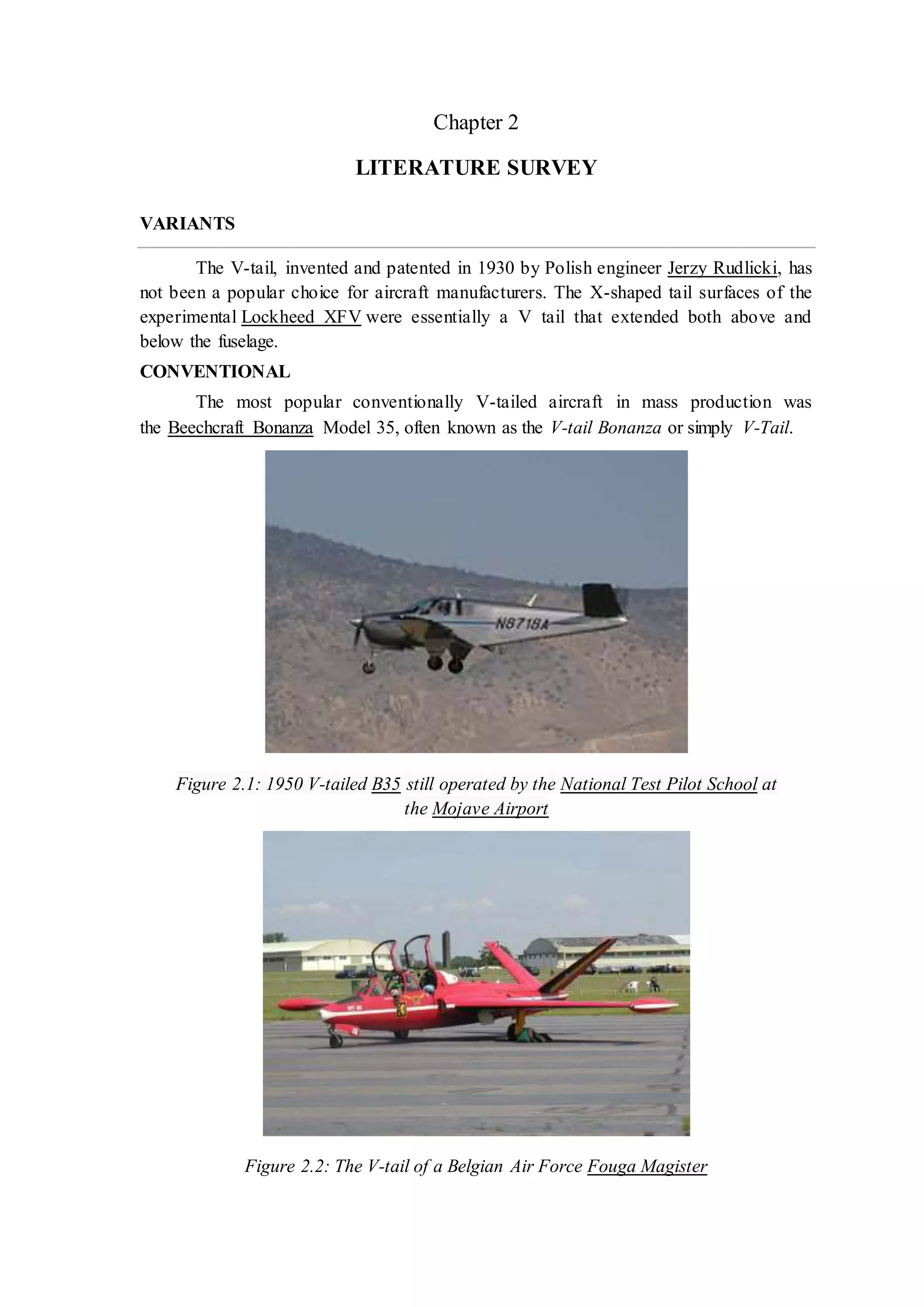 Chapter 2
LITERATURE SURVEY
VARIANTS
The V-tail, invented and patented in 1930 by Polish engineer Jerzy Rudlicki, has
not been a popular choice for aircraft manufacturers. The X-shaped tail surfaces of the
experimental Lockheed XFV were essentially a V tail that extended both above and
below the fuselage.
CONVENTIONAL
The most popular conventionally V-tailed aircraft in mass production was
the Beechcraft Bonanza Model 35, often known as the V-tail Bonanza or simply V-Tail.
Figure 2.1: 1950 V-tailed B35 still operated by the National Test Pilot School at
the Mojave Airport
Figure 2.2: The V-tail of a Belgian Air Force Fouga Magister
 