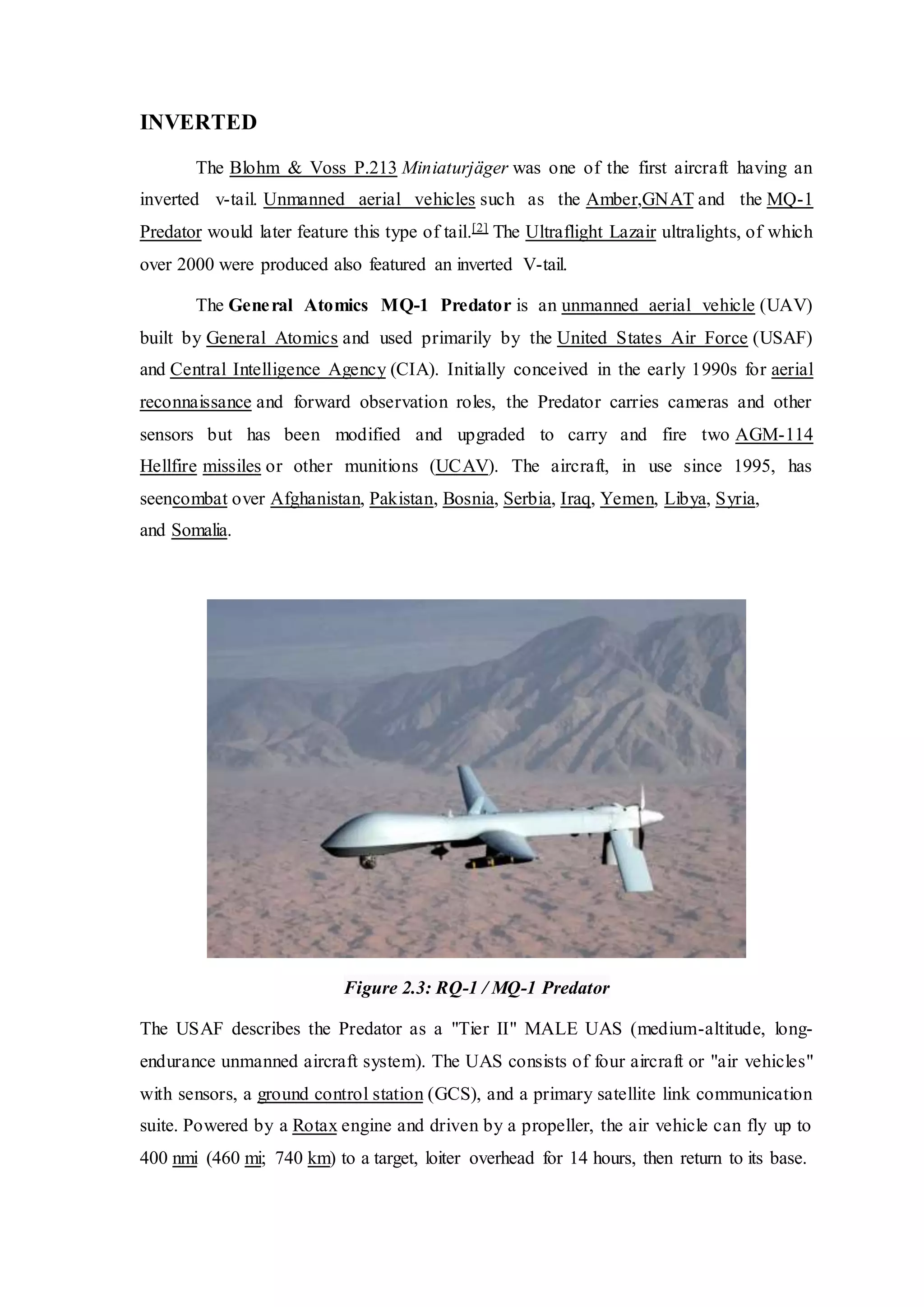 INVERTED
The Blohm & Voss P.213 Miniaturjäger was one of the first aircraft having an
inverted v-tail. Unmanned aerial vehicles such as the Amber,GNAT and the MQ-1
Predator would later feature this type of tail.[2] The Ultraflight Lazair ultralights, of which
over 2000 were produced also featured an inverted V-tail.
The General Atomics MQ-1 Predator is an unmanned aerial vehicle (UAV)
built by General Atomics and used primarily by the United States Air Force (USAF)
and Central Intelligence Agency (CIA). Initially conceived in the early 1990s for aerial
reconnaissance and forward observation roles, the Predator carries cameras and other
sensors but has been modified and upgraded to carry and fire two AGM-114
Hellfire missiles or other munitions (UCAV). The aircraft, in use since 1995, has
seencombat over Afghanistan, Pakistan, Bosnia, Serbia, Iraq, Yemen, Libya, Syria,
and Somalia.
Figure 2.3: RQ-1 / MQ-1 Predator
The USAF describes the Predator as a "Tier II" MALE UAS (medium-altitude, long-
endurance unmanned aircraft system). The UAS consists of four aircraft or "air vehicles"
with sensors, a ground control station (GCS), and a primary satellite link communication
suite. Powered by a Rotax engine and driven by a propeller, the air vehicle can fly up to
400 nmi (460 mi; 740 km) to a target, loiter overhead for 14 hours, then return to its base.
 