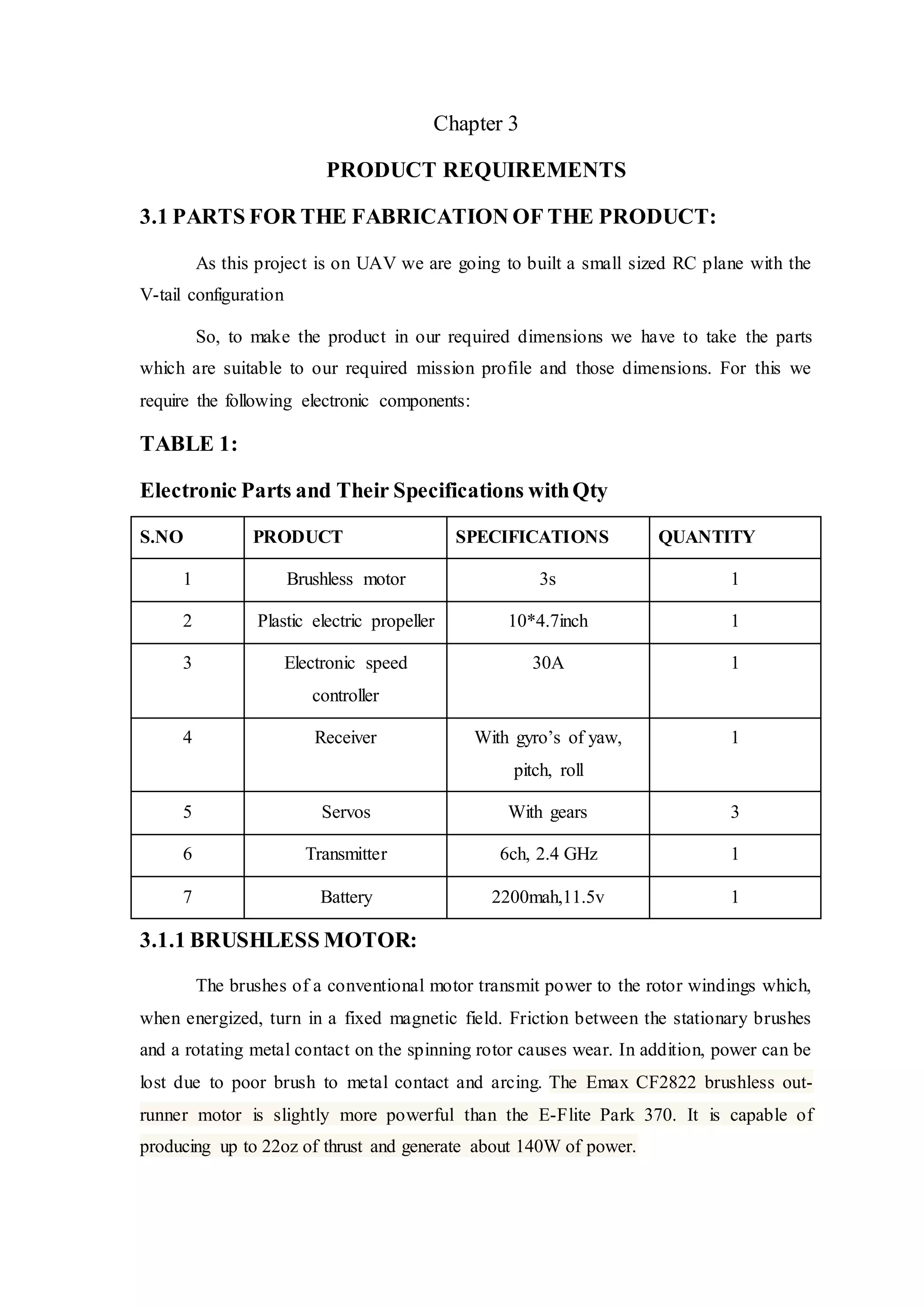 Chapter 3
PRODUCT REQUIREMENTS
3.1 PARTS FOR THE FABRICATION OF THE PRODUCT:
As this project is on UAV we are going to built a small sized RC plane with the
V-tail configuration
So, to make the product in our required dimensions we have to take the parts
which are suitable to our required mission profile and those dimensions. For this we
require the following electronic components:
TABLE 1:
Electronic Parts and Their Specifications withQty
S.NO PRODUCT SPECIFICATIONS QUANTITY
1 Brushless motor 3s 1
2 Plastic electric propeller 10*4.7inch 1
3 Electronic speed
controller
30A 1
4 Receiver With gyro’s of yaw,
pitch, roll
1
5 Servos With gears 3
6 Transmitter 6ch, 2.4 GHz 1
7 Battery 2200mah,11.5v 1
3.1.1 BRUSHLESS MOTOR:
The brushes of a conventional motor transmit power to the rotor windings which,
when energized, turn in a fixed magnetic field. Friction between the stationary brushes
and a rotating metal contact on the spinning rotor causes wear. In addition, power can be
lost due to poor brush to metal contact and arcing. The Emax CF2822 brushless out-
runner motor is slightly more powerful than the E-Flite Park 370. It is capable of
producing up to 22oz of thrust and generate about 140W of power.
 
