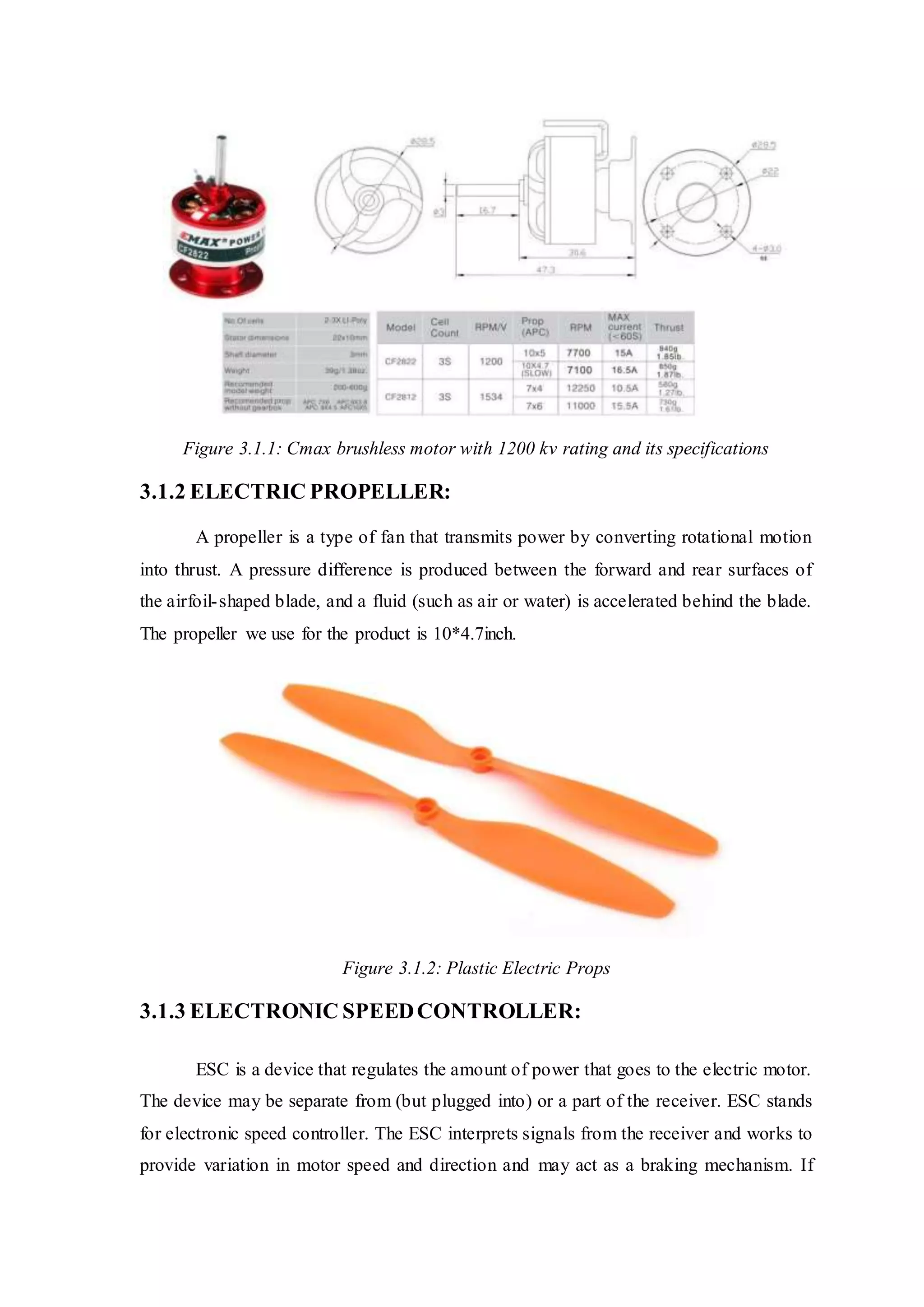 Figure 3.1.1: Cmax brushless motor with 1200 kv rating and its specifications
3.1.2 ELECTRIC PROPELLER:
A propeller is a type of fan that transmits power by converting rotational motion
into thrust. A pressure difference is produced between the forward and rear surfaces of
the airfoil-shaped blade, and a fluid (such as air or water) is accelerated behind the blade.
The propeller we use for the product is 10*4.7inch.
Figure 3.1.2: Plastic Electric Props
3.1.3 ELECTRONIC SPEEDCONTROLLER:
ESC is a device that regulates the amount of power that goes to the electric motor.
The device may be separate from (but plugged into) or a part of the receiver. ESC stands
for electronic speed controller. The ESC interprets signals from the receiver and works to
provide variation in motor speed and direction and may act as a braking mechanism. If
 