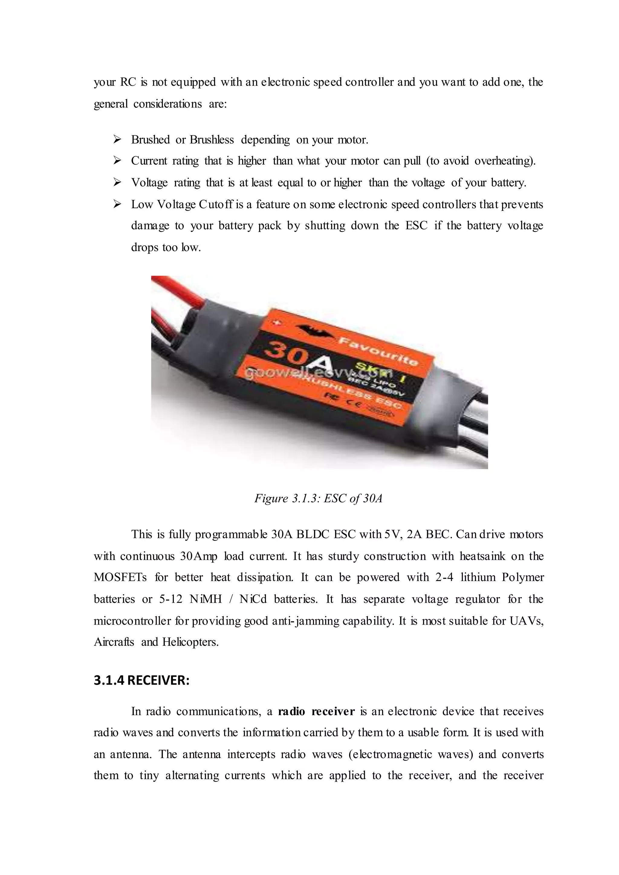 your RC is not equipped with an electronic speed controller and you want to add one, the
general considerations are:
 Brushed or Brushless depending on your motor.
 Current rating that is higher than what your motor can pull (to avoid overheating).
 Voltage rating that is at least equal to or higher than the voltage of your battery.
 Low Voltage Cutoff is a feature on some electronic speed controllers that prevents
damage to your battery pack by shutting down the ESC if the battery voltage
drops too low.
Figure 3.1.3: ESC of 30A
This is fully programmable 30A BLDC ESC with 5V, 2A BEC. Can drive motors
with continuous 30Amp load current. It has sturdy construction with heatsaink on the
MOSFETs for better heat dissipation. It can be powered with 2-4 lithium Polymer
batteries or 5-12 NiMH / NiCd batteries. It has separate voltage regulator for the
microcontroller for providing good anti-jamming capability. It is most suitable for UAVs,
Aircrafts and Helicopters.
3.1.4 RECEIVER:
In radio communications, a radio receiver is an electronic device that receives
radio waves and converts the information carried by them to a usable form. It is used with
an antenna. The antenna intercepts radio waves (electromagnetic waves) and converts
them to tiny alternating currents which are applied to the receiver, and the receiver
 