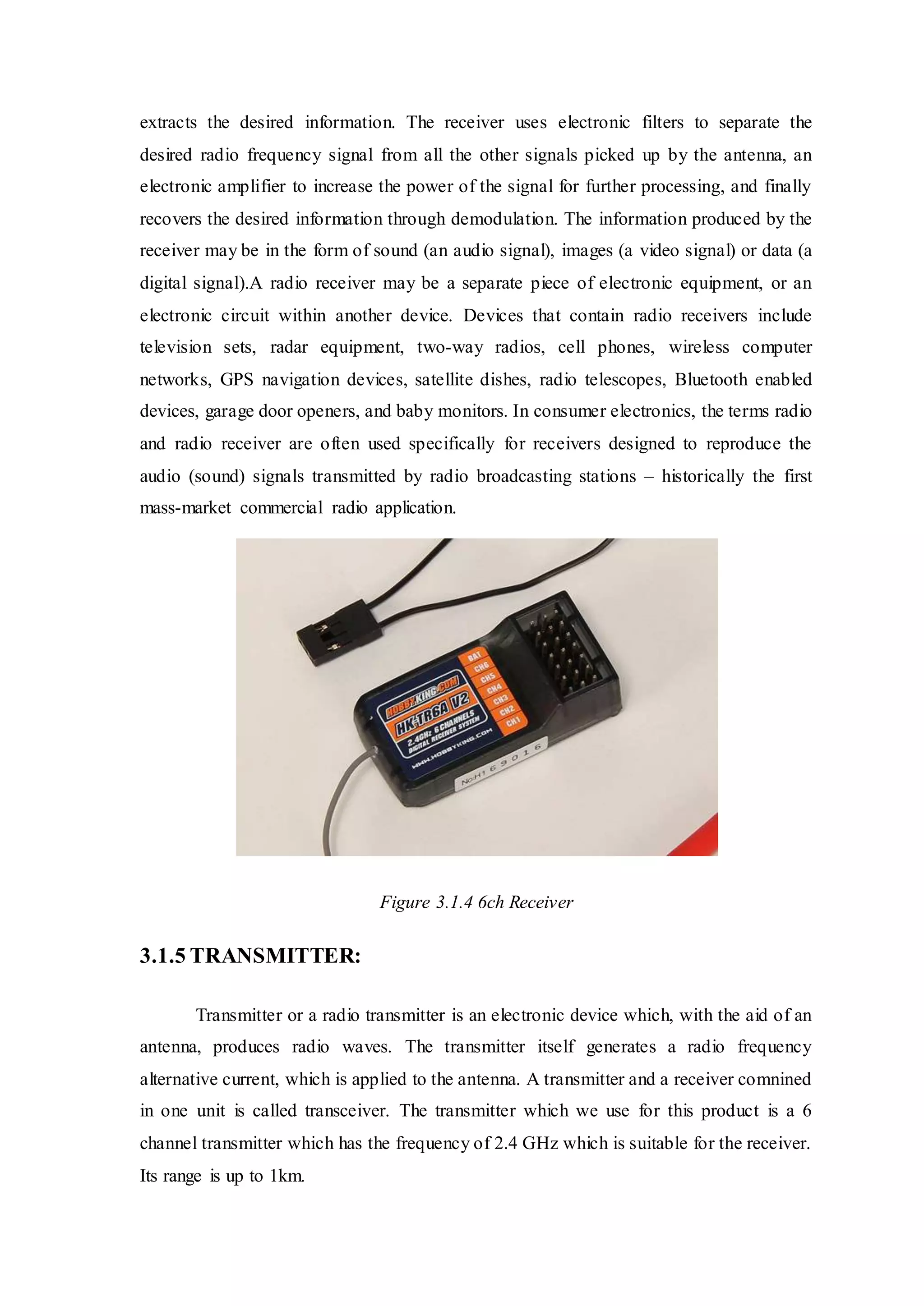 extracts the desired information. The receiver uses electronic filters to separate the
desired radio frequency signal from all the other signals picked up by the antenna, an
electronic amplifier to increase the power of the signal for further processing, and finally
recovers the desired information through demodulation. The information produced by the
receiver may be in the form of sound (an audio signal), images (a video signal) or data (a
digital signal).A radio receiver may be a separate piece of electronic equipment, or an
electronic circuit within another device. Devices that contain radio receivers include
television sets, radar equipment, two-way radios, cell phones, wireless computer
networks, GPS navigation devices, satellite dishes, radio telescopes, Bluetooth enabled
devices, garage door openers, and baby monitors. In consumer electronics, the terms radio
and radio receiver are often used specifically for receivers designed to reproduce the
audio (sound) signals transmitted by radio broadcasting stations – historically the first
mass-market commercial radio application.
Figure 3.1.4 6ch Receiver
3.1.5 TRANSMITTER:
Transmitter or a radio transmitter is an electronic device which, with the aid of an
antenna, produces radio waves. The transmitter itself generates a radio frequency
alternative current, which is applied to the antenna. A transmitter and a receiver comnined
in one unit is called transceiver. The transmitter which we use for this product is a 6
channel transmitter which has the frequency of 2.4 GHz which is suitable for the receiver.
Its range is up to 1km.
 