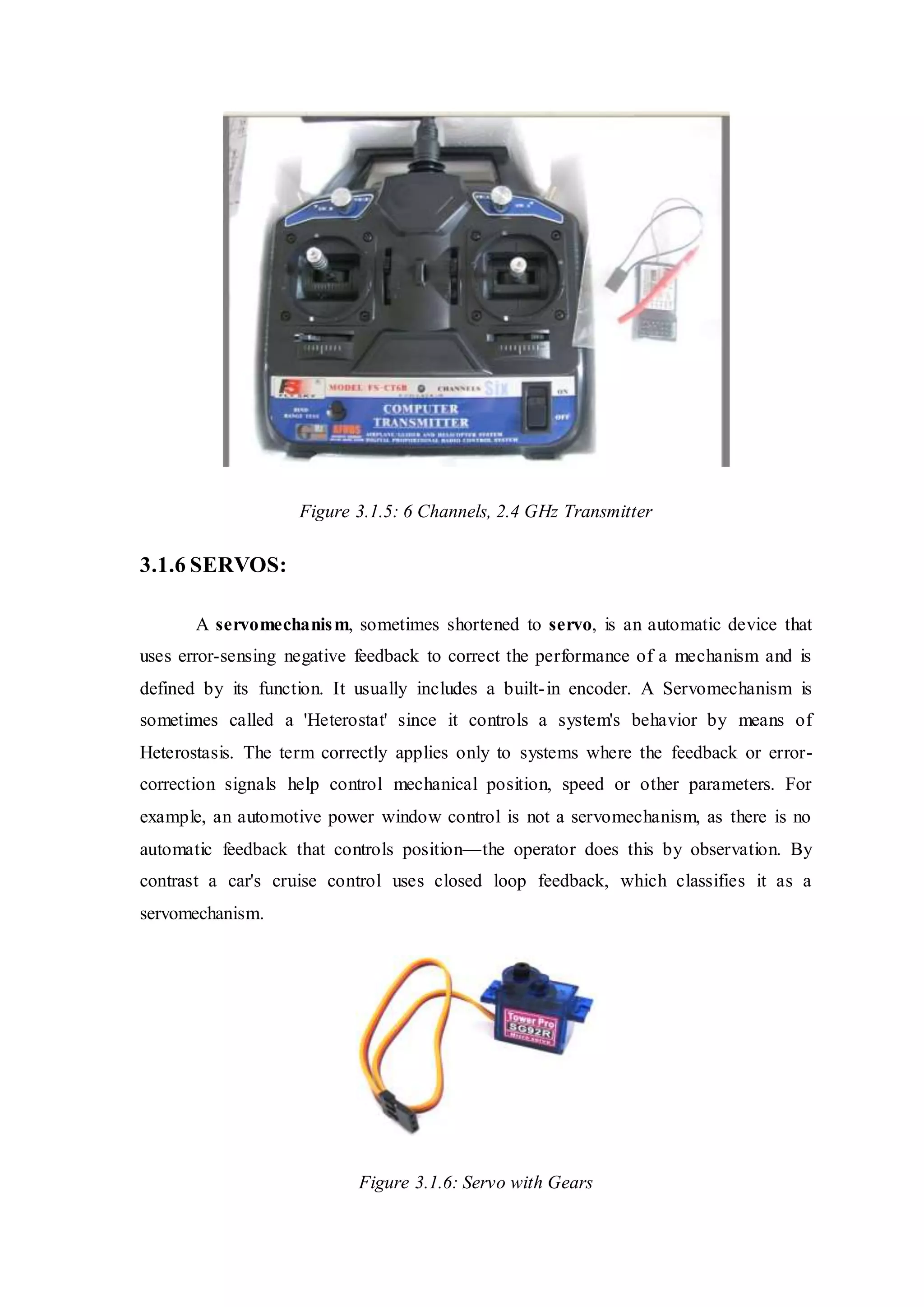 Figure 3.1.5: 6 Channels, 2.4 GHz Transmitter
3.1.6 SERVOS:
A servomechanism, sometimes shortened to servo, is an automatic device that
uses error-sensing negative feedback to correct the performance of a mechanism and is
defined by its function. It usually includes a built-in encoder. A Servomechanism is
sometimes called a 'Heterostat' since it controls a system's behavior by means of
Heterostasis. The term correctly applies only to systems where the feedback or error-
correction signals help control mechanical position, speed or other parameters. For
example, an automotive power window control is not a servomechanism, as there is no
automatic feedback that controls position—the operator does this by observation. By
contrast a car's cruise control uses closed loop feedback, which classifies it as a
servomechanism.
Figure 3.1.6: Servo with Gears
 