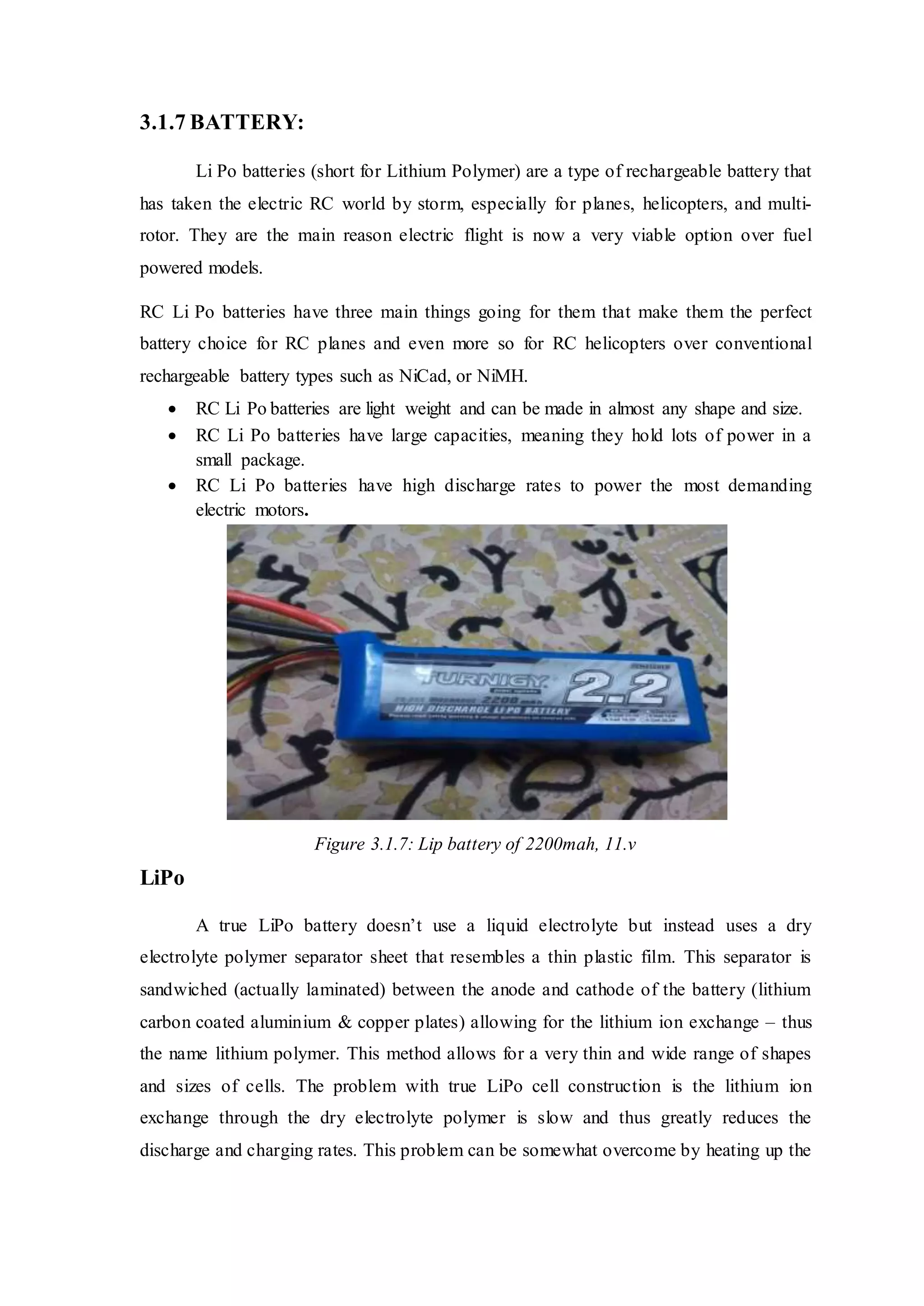 3.1.7 BATTERY:
Li Po batteries (short for Lithium Polymer) are a type of rechargeable battery that
has taken the electric RC world by storm, especially for planes, helicopters, and multi-
rotor. They are the main reason electric flight is now a very viable option over fuel
powered models.
RC Li Po batteries have three main things going for them that make them the perfect
battery choice for RC planes and even more so for RC helicopters over conventional
rechargeable battery types such as NiCad, or NiMH.
 RC Li Po batteries are light weight and can be made in almost any shape and size.
 RC Li Po batteries have large capacities, meaning they hold lots of power in a
small package.
 RC Li Po batteries have high discharge rates to power the most demanding
electric motors.
Figure 3.1.7: Lip battery of 2200mah, 11.v
LiPo
A true LiPo battery doesn’t use a liquid electrolyte but instead uses a dry
electrolyte polymer separator sheet that resembles a thin plastic film. This separator is
sandwiched (actually laminated) between the anode and cathode of the battery (lithium
carbon coated aluminium & copper plates) allowing for the lithium ion exchange – thus
the name lithium polymer. This method allows for a very thin and wide range of shapes
and sizes of cells. The problem with true LiPo cell construction is the lithium ion
exchange through the dry electrolyte polymer is slow and thus greatly reduces the
discharge and charging rates. This problem can be somewhat overcome by heating up the
 