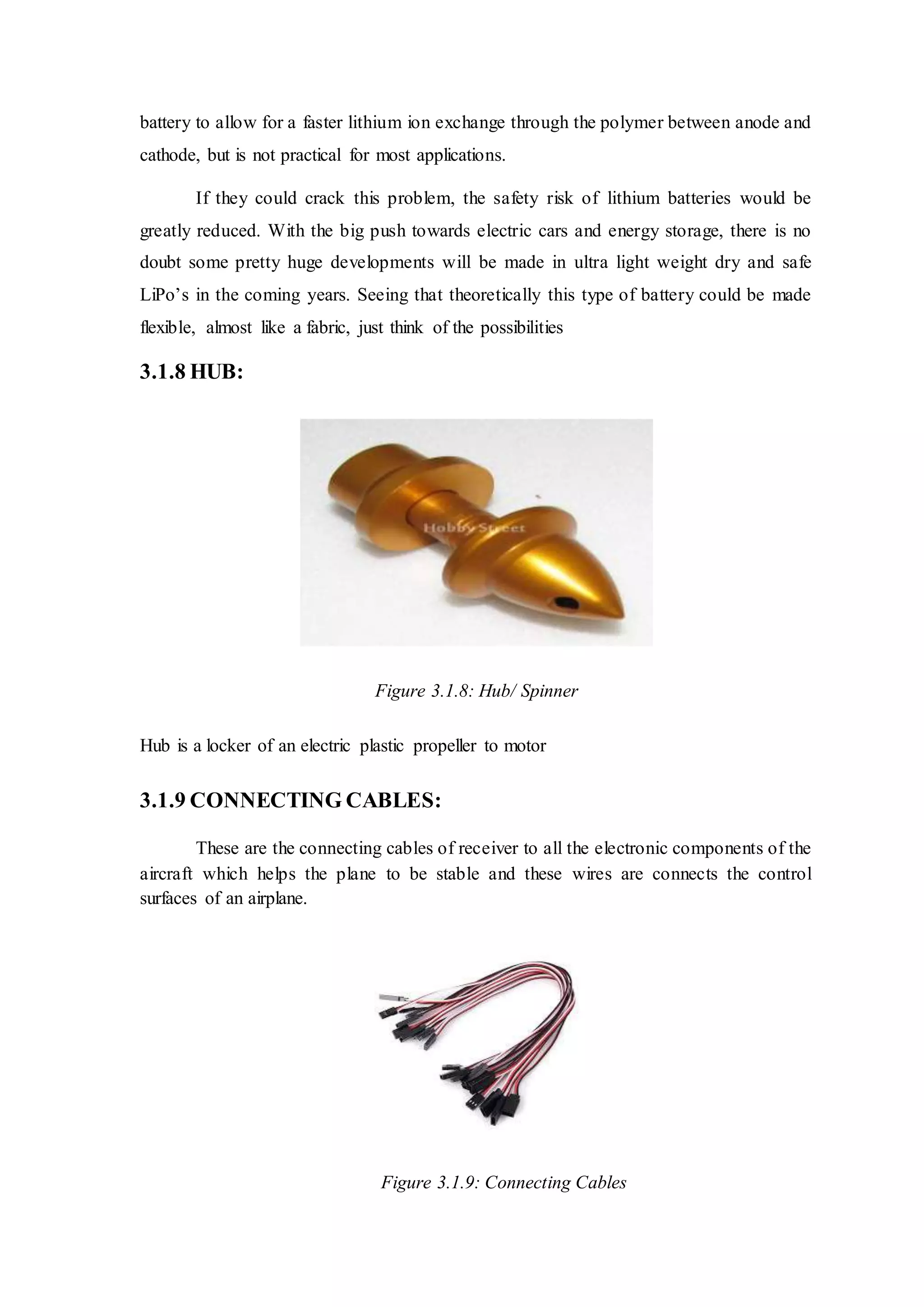 battery to allow for a faster lithium ion exchange through the polymer between anode and
cathode, but is not practical for most applications.
If they could crack this problem, the safety risk of lithium batteries would be
greatly reduced. With the big push towards electric cars and energy storage, there is no
doubt some pretty huge developments will be made in ultra light weight dry and safe
LiPo’s in the coming years. Seeing that theoretically this type of battery could be made
flexible, almost like a fabric, just think of the possibilities
3.1.8 HUB:
Figure 3.1.8: Hub/ Spinner
Hub is a locker of an electric plastic propeller to motor
3.1.9 CONNECTING CABLES:
These are the connecting cables of receiver to all the electronic components of the
aircraft which helps the plane to be stable and these wires are connects the control
surfaces of an airplane.
Figure 3.1.9: Connecting Cables
 