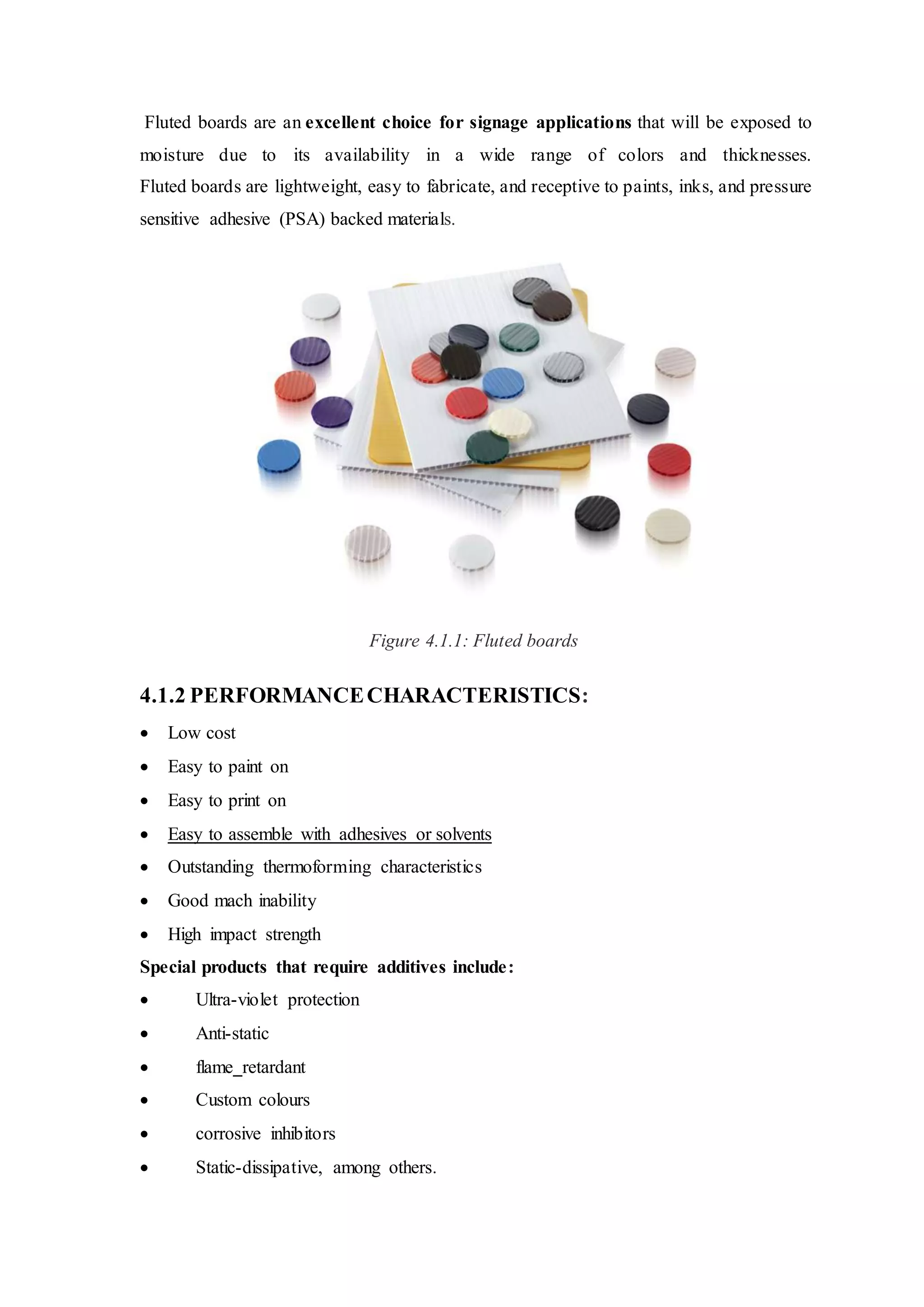 Fluted boards are an excellent choice for signage applications that will be exposed to
moisture due to its availability in a wide range of colors and thicknesses.
Fluted boards are lightweight, easy to fabricate, and receptive to paints, inks, and pressure
sensitive adhesive (PSA) backed materials.
Figure 4.1.1: Fluted boards
4.1.2 PERFORMANCECHARACTERISTICS:
 Low cost
 Easy to paint on
 Easy to print on
 Easy to assemble with adhesives or solvents
 Outstanding thermoforming characteristics
 Good mach inability
 High impact strength
Special products that require additives include:
 Ultra-violet protection
 Anti-static
 flame retardant
 Custom colours
 corrosive inhibitors
 Static-dissipative, among others.
 